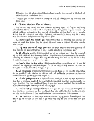 Chương 4: Hệ thống thông tin điện thoại
79
Đồng thời tổng đài cũng cắt âm hiệu ring back tone cho thuê bao gọi và tiến hành kết
nối thông thoại cho hai thuê bao.
• Tổng đài giải toả một số thiết bị không cần thiết để tiếp tục phục vụ cho cuộc đàm
thoại khác.
4.8 Các chức năng hoạt động của tổng đài
Mặc dù hiện nay nhờ sự phát triển của khoa học công nghệ, Các tổng đài được nâng
cấp rất nhiều lần từ khi phát minh ra máy điện thoại, nhưng chức năng cơ bản của tổng
đài về xử lý các cuộc gọi của thuê bao, kết nối thuê bao với thuê bao bị gọi … hầu như
không thay đổi chúng chỉ khác nhau về phương thức thực hiện. Trong tổng đài tự động
hiện nay các chức năng chính của tổng đài bao gồm:
1. Nhận dạng số thuê bao chủ gọi: Xác định khi thuê bao nhấc ống nghe và cuộc gọi
được nối mạch điều khiển, tổng đài cấp tín hiệu mời quay số hoặc tín hiệu báo bận cho
thuê bao gọi.
2. Tiếp nhận các con số được quay: Sau khi nhận được tín hiệu mời gọi quay số,
thuê bao chủ gọi quay số thuê bao bị gọi. Tổng đài cần ghi lại các số được quay.
3. Kết nối cuộc gọi: Sau khi tổng đài đã ghi lại các số được quay, tổng đài phân tích
và xác định số bị gọi. Sau đó tổng đài chọn kênh nối trong các nhóm đường dây trung kế
đến tổng đài có thuê bao bị gọi. Nếu tổng đài nắm trong thuê bao nội hạt thì chỉ có một
tổng đài tham gia vào việc kết nồi cuộc gọi.
4. Chuyển thông tin điều khiển: Khi tổng đài thuê bao chủ gọi được nối với tổng đài
của thuê bao bị gọi qua tổng đài chuyển tiếp, thì hai tổng đài này trao đổi với nhau các
thông tin cần thiết về thuê bao chủ gọi, bị gọi…
5. Kết nối chuyển tiếp: Trong trường hợp tổng đài được nối đến tổng đài chuyển tiếp
thì các quá trình 3 và 4 lại được lặp lại trong quá trình xử lý cuộc gọi, sau đó các thông tin
của thuê bao chủ gọi và bị gọi được truyền đi.
6. Kết nối tại trạm cuối: Khi trạm cuối được đánh giá là trạm nội hạt, dựa theo số
thuê bao bị gọi được truyền đi thì bộ điều khiển trạng thái thuê bao của tổng đài bị gọi
được tiến hành. Nếu thuê bao bị gọi không ở trạng thái bận thì một kênh được thiết lập để
nối với kênh trung kế được chọn để kết nối cuộc gọi.
7. Truyền tín hiệu chuông: Để kết nối cuộc gọi, tín hiệu chuông sẽ được phát đến
thuê bao bị gọi và cho đền khi thuê bao bị gọi nhấc máy trả lời. Khi thuê bao bị gọi trả lời
tín hiệu, chuông bị ngắt và thuê bao bị gọi được chuyển sang trạng thái đàm thoại.
8. Tính cước: Sau khi nhận được tín hiệu xác nhận cuộc gọi hoàn tất từ tổng đài, thuê
bao bị gọi và cho đến khi thuê bao bị gọi nhấc máy tổng đài chủ bắt đầu tính thời gian
gọi.
 