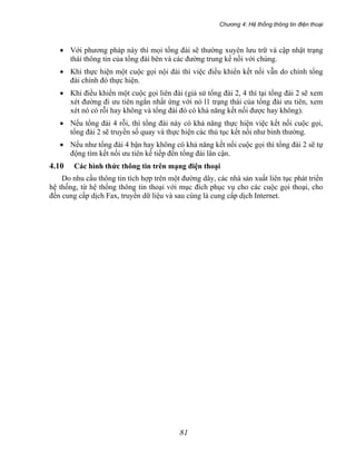 Chương 4: Hệ thống thông tin điện thoại
81
• Với phương pháp này thì mọi tổng đài sẽ thường xuyên lưu trữ và cập nhật trạng
thái thông tin của tổng đài bên và các đường trung kế nồi với chúng.
• Khi thực hiện một cuộc gọi nội đài thì việc điều khiển kết nối vẫn do chính tổng
đài chính đó thực hiện.
• Khi điều khiển một cuộc gọi liên đài (giả sử tổng đài 2, 4 thì tại tổng đài 2 sẽ xem
xét đường đi ưu tiên ngắn nhất ứng với nó l1 trạng thái của tổng đài ưu tiên, xem
xét nó có rỗi hay không và tổng đài đó có khả năng kết nối được hay không).
• Nếu tổng đài 4 rỗi, thì tổng đài này có khả năng thực hiện việc kết nối cuộc gọi,
tổng đài 2 sẽ truyền số quay và thực hiện các thủ tục kết nối như bình thường.
• Nếu như tổng đài 4 bận hay không có khả năng kết nối cuộc gọi thì tổng đài 2 sẽ tự
động tìm kết nối ưu tiên kế tiếp đến tổng đài lân cận.
4.10 Các hình thức thông tin trên mạng điện thoại
Do nhu cầu thông tin tích hợp trên một đường dây, các nhà sản xuất liên tục phát triển
hệ thống, từ hệ thống thông tin thoại với mục đích phục vụ cho các cuộc gọi thoại, cho
đến cung cấp dịch Fax, truyền dữ liệu và sau cùng là cung cấp dịch Internet.
 
