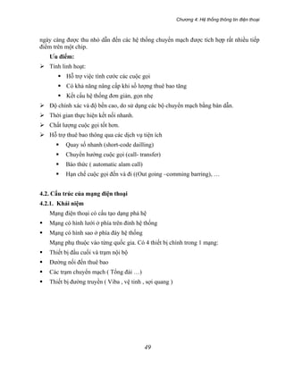 Chương 4: Hệ thống thông tin điện thoại
49
ngày càng được thu nhỏ dẫn đến các hệ thống chuyển mạch được tích hợp rất nhiều tiếp
điểm trên một chip.
Ưu điểm:
Tính linh hoạt:
Hỗ trợ việc tính cước các cuộc gọi
Có khả năng nâng cấp khi số lượng thuê bao tăng
Kết cấu hệ thống đơn giản, gọn nhẹ
Độ chính xác và độ bền cao, do sử dụng các bộ chuyển mạch bằng bán dẫn.
Thời gian thực hiện kết nối nhanh.
Chất lượng cuộc gọi tốt hơn.
Hỗ trợ thuê bao thông qua các dịch vụ tiện ích
Quay số nhanh (short-code dailling)
Chuyển hướng cuộc gọi (call- transfer)
Báo thức ( automatic alam call)
Hạn chế cuộc gọi đến và đi ((Out going –comming barring), …
4.2. Cấu trúc của mạng điện thoại
4.2.1. Khái niệm
Mạng điện thoại có cấu tạo dạng phả hệ
Mạng có hình lưới ở phía trên đỉnh hệ thống
Mạng có hình sao ở phía đáy hệ thống
Mạng phụ thuộc vào từng quốc gia. Có 4 thiết bị chính trong 1 mạng:
Thiết bị đầu cuối và trạm nội bộ
Đường nối đến thuê bao
Các trạm chuyển mạch ( Tổng đài …)
Thiết bị đường truyền ( Viba , vệ tinh , sợi quang )
 