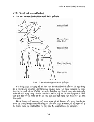 Chương 4: Hệ thống thông tin điện thoại
50
4.2.2. Các mô hình mạng điện thoại
a. Mô hình mạng điện thoại (mạng cố định) quốc gia
Hình 4.2. Mô hình mạng điện thoại quốc gia
Các mạng được xây dựng để làm một việc duy nhất là truyền dẫn các tín hiệu thông
tin từ nơi này đến nơi khác. Các thành phần của một mạng viễn thông bao gồm, các trung
tâm chuyển mạch và các liên kết truyền dẫn. Độ phức tạp của một mạng viễn thông phụ
thuộc vào lưu lượng thông tinh cần chuyển tải. Do đó, quy mô của một mạng có thể từ rất
đơn giản đến cực kỳ phức tạp. Sơ đồ tổng quát của một mạng điện thoại quốc gia như
hình dưới.
Do số lượng thuê bao trong một mạng quốc gia rất lớn nên nếu trung tâm chuyển
mạch đặt tại một tổng đài là điều không thể thực hiện được. Hơn nửa, về mặt vị trí địa lý
thì đấu tập trung các line thuê bao vào một tổng đài lại càng không thể làm được.
 