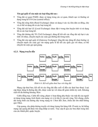 Chương 4: Hệ thống thông tin điện thoại
53
Tên gọi quốc tế của một các loại tổng đài sau :
Tổng đài cơ quan PABX: được sử dụng trong các cơ quan, khách sạn và thường sử
dụng trung kế CO-Line (central office).
Tổng đài nông thôn (Rural Exchange): được sử dụng ở các xã, khu dân cư đông, chợ
và có thể sử dụng tất cả các loại trung kế.
Tổng đài nội hạt LE (Local Exchange): được đặt ở trung tâm huyện tỉnh và sử dụng
tất cả các loại trung kế.
Tổng đài đường dài TE (Toll Exchange): dùng để kết nối các tỗng đài nội hạt ở các
tỉnh với nhau, chuyển mạch các cuộc gọi đường dài trong nước.
Tổng đài cửa ngõ quốc tế (Gateway Exchange): tổng đài này dùng để chọn hướng và
chuyển mạch các cuộc gọi vào mạng quốc tế để nối các quốc gia với nhau, có thể
chuyển tải cuộc gọi quá giang.
4.2.3. Mạng truyền dẫn
Hình 4.4. Kết nối giữa thuê bao với tổng đài
Mạng cáp thuê bao, kết nối từ các tổng đài đầu cuối về đến các thuê bao thoại. Loại
cáp được dùng là đường dây đôi, được xoắn lại với nhau để giảm nhiễu ký sinh. Khoảng
cách tối đa thường khoảng 1Km
Cable đồng trục, Cable đối xứng, phạm vi hoạt động phụ thuộc vào mật độ của người
sử dụng trong mạng, kích thước của mạng và vị trí địa lý của nội vùng. Nói chung, chiều
dài trung bình của đường dây trong mạng từ 1.5km đến 2km, chiều dài lớn nhất không
quá 10km.
Cáp quang, cho phép đường truyền với dung lượng lớn hàng GB. Ở nước ta, hệ thống
mạng cáp quang đã được trải rộng khắp cả nước. Trục cáp đi qua các bưu điện trung tâm
của các thành phố, quận, huyện.
 