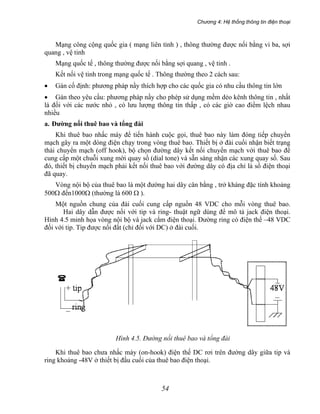 Chương 4: Hệ thống thông tin điện thoại
54
Mạng công cộng quốc gia ( mạng liên tỉnh ) , thông thường được nối bằng vi ba, sợi
quang , vệ tinh
Mạng quốc tế , thông thường được nối bằng sợi quang , vệ tinh .
Kết nối vệ tinh trong mạng quốc tế . Thông thường theo 2 cách sau:
• Gán cố định: phương pháp nầy thích hợp cho các quốc gia có nhu cầu thông tin lớn
• Gán theo yêu cầu: phương pháp nầy cho phép sử dụng mềm dẻo kênh thông tin , nhất
là đối với các nước nhỏ , có lưu lượng thông tin thấp , có các giờ cao điểm lệch nhau
nhiều
a. Đường nối thuê bao và tổng đài
Khi thuê bao nhấc máy để tiến hành cuộc gọi, thuê bao này làm đóng tiếp chuyển
mạch gây ra một dòng điện chạy trong vòng thuê bao. Thiết bị ở đài cuối nhận biết trạng
thái chuyển mạch (off hook), bộ chọn đường dây kết nối chuyển mạch với thuê bao để
cung cấp một chuỗi xung mời quay số (dial tone) và sẵn sàng nhận các xung quay số. Sau
đó, thiết bị chuyển mạch phải kết nối thuê bao với đường dây có địa chỉ là số điện thoại
đã quay.
Vòng nội bộ của thuê bao là một đường hai dây cân bằng , trở kháng đặc tính khoảng
500Ω đến1000Ω (thường là 600 Ω ).
Một nguồn chung của đài cuối cung cấp nguồn 48 VDC cho mỗi vòng thuê bao.
Hai dây dẫn được nối với tip và ring- thuật ngữ dùng để mô tả jack điện thoại.
Hình 4.5 minh họa vòng nội bộ và jack cắm điện thoại. Đường ring có điện thế –48 VDC
đối với tip. Tip được nối đất (chỉ đối với DC) ở đài cuối.
Hình 4.5. Đường nối thuê bao và tổng đài
Khi thuê bao chưa nhấc máy (on-hook) điện thế DC rơi trên đường dây giữa tip và
ring khoảng -48V ở thiết bị đầu cuối của thuê bao điện thoại.
 