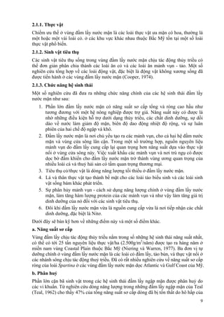 9
2.1.1. Thực vật
Chiếm ưu thế ở vùng đầm lầy nước mặn là các loài thực vật ưa mặn có hoa, thường là
một hoặc một vài loài cỏ. ở các khu vực khác nhau thuộc Bắc Mỹ tồn tại một số loài
thực vật phổ biến.
2.1.2. Sinh vật tiêu thụ
Các sinh vật tiêu thụ sống trong vùng đầm lầy nước mặn chịu tác động thủy triều có
thể đơn giản phân chia thành các loài ăn cỏ và các loài ăn mảnh vụn - tảo. Một số
nghiên cứu tổng hợp về các loài động vật, đặc biệt là động vật không xương sống đã
được tiến hành ở các vùng đầm lầy nước mặn (Cooper, 1974).
2.1.3. Chức năng hệ sinh thái
Một số nghiên cứu đã đưa ra những chức năng chính của các hệ sinh thái đầm lầy
nước mặn như sau:
1. Phần lớn đầm lầy nước mặn có năng suất sơ cấp tổng và ròng cao hầu như
tương đương với một hệ nông nghiệp được trợ giá. Năng suất này có được là
nhờ những điều kiện hỗ trợ dưới dạng thủy triều, các chất dinh dưỡng, sự dồi
dào về nước làm giảm độ mặn, biên độ dao động nhiệt độ rộng, và sự luân
phiên của hai chế độ ngập và khô.
2. Đầm lầy nước mặn là nơi chủ yếu tạo ra các mảnh vụn, cho cả hai hệ đầm nước
mặn và vùng cửa sông lân cận. Trong một số trường hợp, nguồn nguyên liệu
mảnh vụn do đầm lầy cung cấp lại quan trọng hơn năng suất dựa vào thực vật
nổi ở vùng cửa sông này. Việc xuất khẩu các mảnh vụn và nơi trú ngụ có được
dọc bờ đầm khiến cho đầm lầy nước mặn trở thành vùng ương quan trọng của
nhiều loài cá và thuỷ hải sản có tầm quan trọng thương mại.
3. Tiêu thụ cỏ/thực vật là dòng năng lượng tối thiểu ở đầm lầy nước mặn.
4. Lá và thân thực vật tạo thành bề mặt cho các loài tảo biểu sinh và các loài sinh
vật sống bám khác phát triển.
5. Sự phân hủy mảnh vụn - cách sử dụng năng lượng chính ở vùng đầm lầy nước
mặn, làm tăng hàm lượng protein của các mảnh vụn và như vậy làm tăng giá trị
dinh dưỡng của nó đối với các sinh vật tiêu thụ.
6. Đôi khi đầm lầy nước mặn vừa là nguồn cung cấp vừa là nơi tiếp nhận các chất
dinh dưỡng, đặc biệt là Nitơ.
Dưới đây sẽ bàn kỹ hơn về những điểm này và một số điểm khác.
a. Năng suất sơ cấp
Vùng đầm lầy chịu tác động thủy triều nằm trong số những hệ sinh thái năng suất nhất,
có thể có tới 25 tấn nguyên liệu thực vật/ha (2.500g/m2
/năm) được tạo ra hàng năm ở
miền nam vùng Coastal Plain thuộc Bắc Mỹ (Niering và Warren, 1977). Ba đơn vị tự
dưỡng chính ở vùng đầm lầy nước mặn là các loài cỏ đầm lầy, tảo bùn, và thực vật nổi ở
các nhánh sông chịu tác động thuỷ triều. Đã có rất nhiều nghiên cứu về năng suất sơ cấp
ròng của loài Spartina ở các vùng đầm lầy nước mặn dọc Atlantic và Gulf Coast của Mỹ.
b. Phân huỷ
Phần lớn cặn bã sinh vật trong các hệ sinh thái đầm lầy ngập mặn được phân huỷ do
các vi khuẩn. Từ nghiên cứu dòng năng lượng trong những đầm lầy ngập mặn của Teal
(Teal, 1962) cho thấy 47% của tổng năng suất sơ cấp dòng đã bị tổn thất do hô hấp của
 