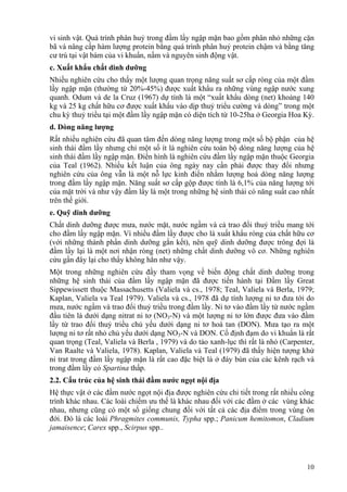 10
vi sinh vật. Quá trình phân huỷ trong đầm lầy ngập mặn bao gồm phân nhỏ những cặn
bã và nâng cấp hàm lượng protein bằng quá trình phân huỷ protein chậm và bằng tăng
cư trú tại vật bám của vi khuẩn, nấm và nguyên sinh động vật.
c. Xuất khẩu chất dinh dưỡng
Nhiều nghiên cứu cho thấy một lượng quan trọng năng suất sơ cấp ròng của một đầm
lầy ngập mặn (thường từ 20%-45%) được xuất khẩu ra những vùng ngập nước xung
quanh. Odum và de la Cruz (1967) dự tính là một “xuất khẩu dòng (net) khoảng 140
kg và 25 kg chất hữu cơ được xuất khẩu vào dịp thuỷ triểu cường và dòng” trong một
chu kỳ thuỷ triều tại một đầm lầy ngập mặn có diện tích từ 10-25ha ở Georgia Hoa Kỳ.
d. Dòng năng lượng
Rất nhiều nghiên cứu đã quan tâm đến dòng năng lượng trong một số bộ phận của hệ
sinh thái đầm lầy nhưng chỉ một số ít là nghiên cứu toàn bộ dòng năng lượng của hệ
sinh thái đầm lầy ngập mặn. Điển hình là nghiên cứu đầm lầy ngập mặn thuộc Georgia
của Teal (1962). Nhiều kết luận của ông ngày nay cần phải được thay đổi nhưng
nghiên cứu của ông vẫn là một nỗ lực kinh điển nhằm lượng hoá dòng năng lượng
trong đầm lầy ngập mặn. Năng suất sơ cấp gộp được tính là 6,1% của năng lượng tới
của mặt trời và như vậy đầm lầy là một trong những hệ sinh thái có năng suất cao nhất
trên thế giới.
e. Quỹ dinh dưỡng
Chất dinh dưỡng được mưa, nước mặt, nước ngầm và cả trao đổi thuỷ triều mang tới
cho đầm lầy ngập mặn. Vì nhiều đầm lầy được cho là xuất khẩu ròng của chất hữu cơ
(với những thành phần dinh dưỡng gắn kết), nên quỹ dinh dưỡng được trông đợi là
đầm lầy lại là một nơi nhận ròng (net) những chất dinh dưỡng vô cơ. Những nghiên
cứu gần đây lại cho thấy không hẳn như vậy.
Một trong những nghiên cứu đầy tham vọng về biến động chất dinh dưỡng trong
những hệ sinh thái của đầm lầy ngập mặn đã được tiến hành tại Đầm lầy Great
Sippewissett thuộc Massachusetts (Valiela và cs., 1978; Teal, Valiela và Berla, 1979;
Kaplan, Valiela va Teal 1979). Valiela và cs., 1978 đã dự tính lượng ni tơ đưa tới do
mưa, nước ngầm và trao đổi thuỷ triều trong đầm lầy. Ni tơ vào đầm lầy từ nước ngầm
đầu tiên là dưới dạng nitrat ni tơ (NO3-N) và một lượng ni tơ lớn được đưa vào đầm
lầy từ trao đổi thuỷ triều chủ yếu dưới dạng ni tơ hoà tan (DON). Mưa tạo ra một
lượng ni tơ rất nhỏ chủ yếu dưới dạng NO3-N và DON. Cố định đạm do vi khuẩn là rất
quan trọng (Teal, Valiela và Berla , 1979) và do tảo xanh-lục thì rất là nhỏ (Carpenter,
Van Raalte và Valiela, 1978). Kaplan, Valiela và Teal (1979) đã thấy hiện tượng khử
ni trat trong đầm lầy ngập mặn là rất cao đặc biệt là ở đáy bùn của các kênh rạch và
trong đầm lầy cỏ Spartina thấp.
2.2. Cấu trúc của hệ sinh thái đầm nước ngọt nội địa
Hệ thực vật ở các đầm nước ngọt nội địa được nghiên cứu chi tiết trong rất nhiều công
trình khác nhau. Các loài chiếm ưu thế là khác nhau đối với các đầm ở các vùng khác
nhau, nhưng cũng có một số giống chung đối với tất cả các địa điểm trong vùng ôn
đới. Đó là các loài Phragmites communis, Typha spp.; Panicum hemitomon, Cladium
jamaisence; Carex spp., Scirpus spp..
 