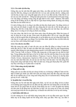 11
2.2.1. Các sinh vật tiêu thụ
Giống như các hệ sinh thái đất ngập nước khác, các đầm nội địa là các hệ sinh thái
mùn bã. Rất tiếc, chúng ta còn hiểu biết rất ít về các sinh vật đáy nhỏ bé - những sinh
vật tiêu thụ sơ cấp ở các vùng đất ngập nước, kể cả ở các đầm nội địa. Chắc hẳn là vai
trò của các sinh vật nhỏ bé - chẳng hạn như giun tròn và enchytraeids là rất quan trọng.
Các loài động vật không xương sống dễ gặp nhất là ruồi, muỗi - Diptera). Rất nhiều
trong số đó là động vật ăn cỏ, đặc biệt là ở giai đoạn trưởng thành; ấu trùng của chúng
làm thức ăn cho nhiều loài cá.
Có một số động vật có vú sống ở các đầm nội địa như chuột nước. Các động vật ăn cỏ
này sinh sản rất nhanh và quần thể của chúng đạt tới mức độ có thể tàn phá, gây ra
những thay đổi lớn về đặc điểm của đầm. Cũng giống như các loài thực vật, mỗi loài
động vật có vú cũng có nơi sống ưa thích của chúng.
Các loài chim, đặc biệt là các loài chim nước cũng rất phong phú. Phần lớn trong số
này là chim ăn cỏ hay ăn tạp. Chim nước rất phong phú ở tất cả các vùng đất ngập
nước có thể do nguồn thức ăn phong phú và sự đa dạng của các nơi sống thích hợp cho
việc làm tổ và nghỉ ngơi của chúng. Các loài khác nhau phân bố theo sự biến thiên độ
cao tuỳ theo cách chúng thích nghi với nước .
2.2.2. Các chu kỳ của đầm
Một đặc trưng duy nhất về mặt cấu trúc của các đầm lầy đồng cỏ trũng là một chu
trình đặc thù từ 5 đến 20 năm của đầm khô (dry marsh), đầm tái sinh (regenerating
marsh), đầm không tái sinh (degenerating marsh) và hồ điển hình (Weller và Spatcher,
1965; Van der Valk và Davis, 1978b), đặc trưng này có liên quan tới các thời kỳ khô
hạn. Trong những năm khô hạn cỏ lác bị vùi lấp ở các bãi sình lầy được lộ ra nảy mầm
và hình thành các cây một năm (Bidens, Polgonum, Cyperus, Rumex) và cây lâu năm
(Typha, Scirpus, Sparganium, Sagittaria). Khi có mưa, các bãi sình lầy lại ngập nước,
các cây một năm biến mất, chỉ còn lại các loài thuỷ sinh lâu năm. Các loài sống chìm
trong nước cũng xuất hiện trở lại. Một vài năm sau, trong giai đoạn phục hồi, quần thể
cây thuỷ sinh tăng cả về phát triển và mật độ.
2.2.3. Chức năng của hệ sinh thái
a. Năng suất sơ cấp
Năng suất của các đầm nội địa nói chung là khá cao, từ khoảng 1.000g/m2
/năm trở lên.
Một số đánh giá chính xác nhất tính toán sản lượng dưới mặt đất cũng như trên mặt
đất, từ các nghiên cứu về các vùng nuôi trồng thuỷ sản ở Czechoslovakia. Những đánh
giá này là cao ở Bắc Mỹ.
b. Sự phân huỷ và sự tiêu thụ
Giống như các hệ sinh thái đất ngập nước khác, vai trò của các động vật ăn cỏ được
coi là không quan trọng lắm tại các đầm nội địa, phần lớn sản lượng hữu cơ bị thối rữa
trước khi đi vào chuỗi thức ăn cặn bã. Hoạt động của các vi sinh vật phân huỷ không
chỉ đơn giản là để đồng hoá vật chất hữu cơ thực vật vào trong các tế bào của chúng
mà trong quá trình đó mà còn phân huỷ và khuếch tán chất hữu cơ trở lại môi trường.
c. Xuất khẩu chất hữu cơ
Có rất ít thông tin về sự xuất khẩu năng lượng hữu cơ từ các đầm nước ngọt. Sự xuất
khẩu này bị tác động mạnh mẽ bởi dòng nước chảy qua đầm. Như vậy, các đầm ở
 