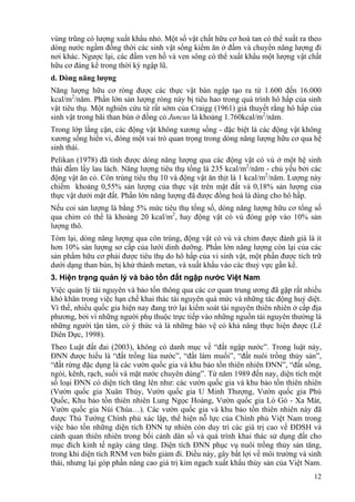 12
vùng trũng có lượng xuất khẩu nhỏ. Một số vật chất hữu cơ hoà tan có thể xuất ra theo
dòng nước ngầm đồng thời các sinh vật sống kiếm ăn ở đầm và chuyển năng lượng đi
nơi khác. Ngược lại, các đầm ven hồ và ven sông có thể xuất khẩu một lượng vật chất
hữu cơ đáng kể trong thời kỳ ngập lũ.
d. Dòng năng lượng
Năng lượng hữu cơ ròng được các thực vật bán ngập tạo ra từ 1.600 đến 16.000
kcal/m2
/năm. Phần lớn sản lượng ròng này bị tiêu hao trong quá trình hô hấp của sinh
vật tiêu thụ. Một nghiên cứu từ rất sớm của Craigg (1961) giả thuyết rằng hô hấp của
sinh vật trong bãi than bùn ở đồng cỏ Juncus là khoảng 1.760kcal/m2
/năm.
Trong lớp lắng cặn, các động vật không xương sống - đặc biệt là các động vật không
xương sống hiển vi, đóng một vai trò quan trọng trong dòng năng lượng hữu cơ qua hệ
sinh thái.
Pelikan (1978) đã tính được dòng năng lượng qua các động vật có vú ở một hệ sinh
thái đầm lầy lau lách. Năng lượng tiêu thụ tổng là 235 kcal/m2
/năm - chủ yếu bởi các
động vật ăn cỏ. Côn trùng tiêu thụ 10 và động vật ăn thịt là 1 kcal/m2
/năm. Lượng này
chiếm khoảng 0,55% sản lượng của thực vật trên mặt đất và 0,18% sản lượng của
thực vật dưới mặt đất. Phần lớn năng lượng đã được đồng hoá là dùng cho hô hấp.
Nếu coi sản lượng là bằng 5% mức tiêu thụ tổng số, dòng năng lượng hữu cơ tổng số
qua chim có thể là khoảng 20 kcal/m2
, hay động vật có vú đóng góp vào 10% sản
lượng thô.
Tóm lại, dòng năng lượng qua côn trùng, động vật có vú và chim được đánh giá là ít
hơn 10% sản lượng sơ cấp của lưới dinh dưỡng. Phần lớn năng lượng còn lại của các
sản phẩm hữu cơ phải được tiêu thụ do hô hấp của vi sinh vật, một phần được tích trữ
dưới dạng than bùn, bị khử thành metan, và xuất khẩu vào các thuỷ vực gần kề.
3. Hiện trạng quản lý và bảo tồn đất ngập nước Việt Nam
Việc quản lý tài nguyên và bảo tồn thông qua các cơ quan trung ương đã gặp rất nhiều
khó khăn trong việc hạn chế khai thác tài nguyên quá mức và những tác động huỷ diệt.
Vì thế, nhiều quốc gia hiện nay đang trở lại kiểm soát tài nguyên thiên nhiên ở cấp địa
phương, bởi vì những người phụ thuộc trực tiếp vào những nguồn tài nguyên thường là
những người tận tâm, có ý thức và là những bảo vệ có khả năng thực hiện được (Lê
Diên Dực, 1998).
Theo Luật đất đai (2003), không có danh mục về “đất ngập nước”. Trong luật này,
ĐNN được hiểu là “đất trồng lúa nước”, “đất làm muối”, “đất nuôi trồng thủy sản”,
“đất rừng đặc dụng là các vườn quốc gia và khu bảo tồn thiên nhiên ĐNN”, “đất sông,
ngòi, kênh, rạch, suối và mặt nước chuyên dùng”. Từ năm 1989 đến nay, diện tích một
số loại ĐNN có diện tích tăng lên như: các vườn quốc gia và khu bảo tồn thiên nhiên
(Vườn quốc gia Xuân Thủy, Vườn quốc gia U Minh Thượng, Vườn quốc gia Phú
Quốc, Khu bảo tồn thiên nhiên Lung Ngọc Hoàng, Vườn quốc gia Lò Gò - Xa Mát,
Vườn quốc gia Núi Chúa…). Các vườn quốc gia và khu bảo tồn thiên nhiên này đã
được Thủ Tướng Chính phủ xác lập, thể hiện nỗ lực của Chính phủ Việt Nam trong
việc bảo tồn những diện tích ĐNN tự nhiên còn duy trì các giá trị cao về ĐDSH và
cảnh quan thiên nhiên trong bối cảnh dân số và quá trình khai thác sử dụng đất cho
mục đích kinh tế ngày càng tăng. Diện tích ĐNN phục vụ nuôi trồng thủy sản tăng,
trong khi diện tích RNM ven biển giảm đi. Điều này, gây bất lợi về môi trường và sinh
thái, nhưng lại góp phần nâng cao giá trị kim ngạch xuất khẩu thủy sản của Việt Nam.
 