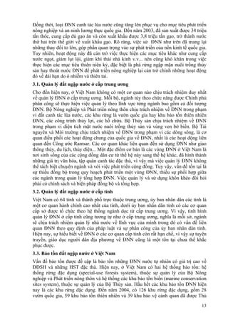 13
Đồng thời, loại ĐNN canh tác lúa nước cũng tăng lên phục vụ cho mục tiêu phát triển
nông nghiệp và an ninh lương thực quốc gia. Đến năm 2003, đã sản xuất được 34 triệu
tấn thóc, cung cấp đủ gạo ăn và còn xuất khẩu được 3,8 triệu tấn gạo, trở thành nước
thứ hai trên thế giới về xuất khẩu gạo. Rõ ràng, việc sử ĐNN như trên đã mang lại
những thay đổi to lớn, góp phần quan trọng vào sự phát triển của nền kinh tế quốc gia.
Tuy nhiên, hoạt động này đã cản trở việc thực hiện các mục tiêu khác như cung cấp
nước ngọt, giảm lụt lội, giảm khí thải nhà kính v.v... nên cũng khó khăn trong việc
thực hiện các mục tiêu thiên niên kỷ, đặc biệt là phá rừng ngập mặn nuôi trồng thủy
sản hay thoát nước ĐNN để phát triển nông nghiệp lại cản trở chính những hoạt động
đó về dài hạn do ô nhiễm và thiên tai.
3.1. Quản lý đất ngập nước ở cấp trung ương
Cho đến hiện nay, ở Việt Nam không có một cơ quan nào chịu trách nhiệm duy nhất
về quản lý ĐNN ở cấp trung ương. Mỗi bộ, ngành tùy theo chức năng được Chính phủ
phân công sẽ thực hiện việc quản lý theo lĩnh vực từng ngành bao gồm cả đối tượng
ĐNN. Bộ Nông nghiệp và Phát triển nông thôn chịu trách nhiệm về ĐNN trong phạm
vi đất canh tác lúa nước, các khu rừng là vườn quốc gia hay khu bảo tồn thiên nhiên
ĐNN, các công trình thủy lợi, các hồ chứa. Bộ Thủy sản chịu trách nhiệm về ĐNN
trong phạm vi diện tích mặt nước nuôi trồng thủy sản và vùng ven bờ biển. Bộ Tài
nguyên và Môi trường chịu trách nhiệm về ĐNN trong phạm vi các dòng sông, là cơ
quan điều phối các hoạt động chung của quốc gia về ĐNN, nhất là các hoạt động liên
quan đến Công ước Ramsar. Các cơ quan khác liên quan đến sử dụng ĐNN như giao
thông thủy, du lịch, thủy điện... Một đặc điểm cơ bản là các vùng ĐNN ở Việt Nam là
nơi sinh sống của các cộng đồng dân cư từ thế hệ này sang thế hệ khác, đã hình thành
những giá trị văn hóa, tập quán canh tác đặc thù, vì vậy mà việc quản lý ĐNN không
thể tách biệt chuyên ngành và với việc phát triển cộng đồng. Tuy vậy, vấn đề tồn tại là
sự thiếu đồng bộ trong quy hoạch phát triển một vùng ĐNN, thiếu sự phối hợp giữa
các ngành trong quản lý tổng hợp ĐNN. Việc quản lý và sử dụng khôn khéo đòi hỏi
phải có chính sách và biện pháp đồng bộ và tổng hợp.
3.2. Quản lý đất ngập nước ở cấp tỉnh
Việt Nam có 64 tỉnh và thành phố trực thuộc trung ương, ủy ban nhân dân các tỉnh là
một cơ quan hành chính cao nhất của tỉnh, dưới ủy ban nhân dân tỉnh có các cơ quan
cấp sở được tổ chức theo hệ thống ngành dọc từ cấp trung ương. Vì vậy, tình hình
quản lý ĐNN ở cấp tỉnh cũng tương tự như ở cấp trung ương, nghĩa là mỗi sở, ngành
sẽ chịu trách nhiệm quản lý nhà nước về lĩnh vực của mình trong đó có vấn đề liên
quan ĐNN theo quy định của pháp luật và sự phân công của ủy ban nhân dân tỉnh.
Hiện nay, sự hiểu biết về ĐNN ở các cơ quan cấp tỉnh còn rất hạn chế, vì vậy sự tuyên
truyền, giáo dục người dân địa phương về ĐNN cũng là một tồn tại chưa thể khắc
phục được.
3.3. Bảo tồn đất ngập nước ở Việt Nam
Vấn đề bảo tồn được đề cập là bảo tồn những ĐNN nước tự nhiên có giá trị cao về
ĐDSH và những HST đặc thù. Hiện nay, ở Việt Nam có hai hệ thống bảo tồn: hệ
thống rừng đặc dụng (special-use forests system), thuộc sự quản lý của Bộ Nông
nghiệp và Phát triển nông thôn và hệ thống các khu bảo tồn biển (marine conservation
sites system), thuộc sự quản lý của Bộ Thủy sản. Hầu hết các khu bảo tồn ĐNN hiện
nay là các khu rừng đặc dụng. Đến năm 2004, có 126 khu rừng đặc dụng, gồm 28
vườn quốc gia, 59 khu bảo tồn thiên nhiên và 39 khu bảo vệ cảnh quan đã được Thủ
 