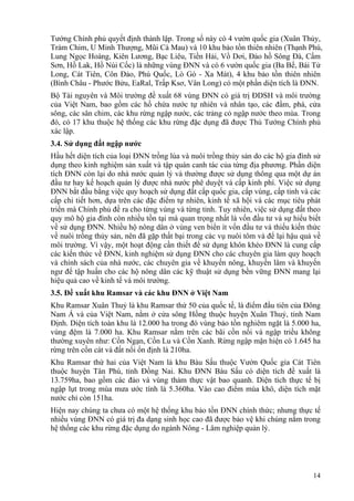14
Tướng Chính phủ quyết định thành lập. Trong số này có 4 vườn quốc gia (Xuân Thủy,
Tràm Chim, U Minh Thượng, Mũi Cà Mau) và 10 khu bảo tồn thiên nhiên (Thạnh Phú,
Lung Ngọc Hoàng, Kiên Lương, Bạc Liêu, Tiền Hải, Vồ Dơi, Đảo hồ Sông Đà, Cấm
Sơn, Hồ Lak, Hồ Núi Cốc) là những vùng ĐNN và có 6 vườn quốc gia (Ba Bể, Bái Tử
Long, Cát Tiên, Côn Đảo, Phú Quốc, Lò Gò - Xa Mát), 4 khu bảo tồn thiên nhiên
(Bình Châu - Phước Bửu, EaRal, Trấp Ksơ, Vân Long) có một phần diện tích là ĐNN.
Bộ Tài nguyên và Môi trường đề xuất 68 vùng ĐNN có giá trị ĐDSH và môi trường
của Việt Nam, bao gồm các hồ chứa nước tự nhiên và nhân tạo, các đầm, phá, cửa
sông, các sân chim, các khu rừng ngập nước, các trảng cỏ ngập nước theo mùa. Trong
đó, có 17 khu thuộc hệ thống các khu rừng đặc dụng đã được Thủ Tướng Chính phủ
xác lập.
3.4. Sử dụng đất ngập nước
Hầu hết diện tích của loại ĐNN trồng lúa và nuôi trồng thủy sản do các hộ gia đình sử
dụng theo kinh nghiệm sản xuất và tập quán canh tác của từng địa phương. Phần diện
tích ĐNN còn lại do nhà nước quản lý và thường được sử dụng thông qua một dự án
đầu tư hay kế hoạch quản lý được nhà nước phê duyệt và cấp kinh phí. Việc sử dụng
ĐNN bắt đầu bằng việc quy hoạch sử dụng đất cấp quốc gia, cấp vùng, cấp tỉnh và các
cấp chi tiết hơn, dựa trên các đặc điểm tự nhiên, kinh tế xã hội và các mục tiêu phát
triển mà Chính phủ đề ra cho từng vùng và từng tỉnh. Tuy nhiên, việc sử dụng đất theo
quy mô hộ gia đình còn nhiều tồn tại mà quan trọng nhất là vốn đầu tư và sự hiểu biết
về sử dụng ĐNN. Nhiều hộ nông dân ở vùng ven biển ít vốn đầu tư và thiếu kiến thức
về nuôi trồng thủy sản, nên đã gặp thất bại trong các vụ nuôi tôm và để lại hậu quả về
môi trường. Vì vậy, một hoạt động cần thiết để sử dụng khôn khéo ĐNN là cung cấp
các kiến thức về ĐNN, kinh nghiệm sử dụng ĐNN cho các chuyên gia làm quy hoạch
và chính sách của nhà nước, các chuyên gia về khuyến nông, khuyến lâm và khuyến
ngư để tập huấn cho các hộ nông dân các kỹ thuật sử dụng bền vững ĐNN mang lại
hiệu quả cao về kinh tế và môi trường.
3.5. Đề xuất khu Ramsar và các khu ĐNN ở Việt Nam
Khu Ramsar Xuân Thuỷ là khu Ramsar thứ 50 của quốc tế, là điểm đầu tiên của Đông
Nam Á và của Việt Nam, nằm ở cửa sông Hồng thuộc huyện Xuân Thuỷ, tỉnh Nam
Định. Diện tích toàn khu là 12.000 ha trong đó vùng bảo tồn nghiêm ngặt là 5.000 ha,
vùng đệm là 7.000 ha. Khu Ramsar nằm trên các bãi cồn nổi và ngập triều không
thường xuyên như: Cồn Ngạn, Cồn Lu và Cồn Xanh. Rừng ngập mặn hiện có 1.645 ha
rừng trên cồn cát và đất nổi ổn định là 210ha.
Khu Ramsar thứ hai của Việt Nam là khu Bàu Sấu thuộc Vườn Quốc gia Cát Tiên
thuộc huyện Tân Phú, tỉnh Đồng Nai. Khu ĐNN Bàu Sấu có diện tích đề xuất là
13.759ha, bao gồm các đảo và vùng thảm thực vật bao quanh. Diện tích thực tế bị
ngập lụt trong mùa mưa ước tính là 5.360ha. Vào cao điểm mùa khô, diện tích mặt
nước chỉ còn 151ha.
Hiện nay chúng ta chưa có một hệ thống khu bảo tồn ĐNN chính thức; nhưng thực tế
nhiều vùng ĐNN có giá trị đa dạng sinh học cao đã được bảo vệ khi chúng nằm trong
hệ thống các khu rừng đặc dụng do ngành Nông - Lâm nghiệp quản lý.
 