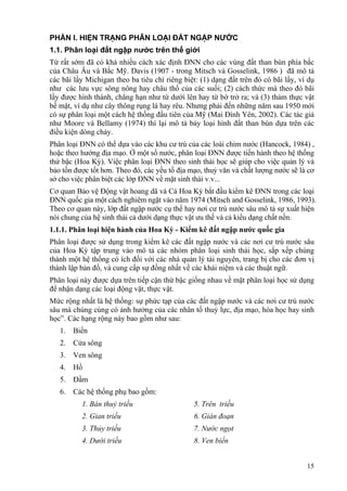 15
PHẦN I. HIỆN TRẠNG PHÂN LOẠI ĐẤT NGẬP NƯỚC
1.1. Phân loại đất ngập nước trên thế giới
Từ rất sớm đã có khá nhiều cách xác định ĐNN cho các vùng đất than bùn phía bắc
của Châu Âu và Bắc Mỹ. Davis (1907 - trong Mitsch và Gosselink, 1986 ) đã mô tả
các bãi lầy Michigan theo ba tiêu chí riêng biệt: (1) dạng đất trên đó có bãi lầy, ví dụ
như các lưu vực sông nông hay châu thổ của các suối; (2) cách thức mà theo đó bãi
lầy được hình thành, chẳng hạn như từ dưới lên hay từ bờ trở ra; và (3) thảm thực vật
bề mặt, ví dụ như cây thông rụng lá hay rêu. Nhưng phải đến những năm sau 1950 mới
có sự phân loại một cách hệ thống đầu tiên của Mỹ (Mai Đình Yên, 2002). Các tác giả
như Moore và Bellamy (1974) thì lại mô tả bảy loại hình đất than bùn dựa trên các
điều kiện dòng chảy.
Phân loại ĐNN có thể dựa vào các khu cư trú của các loài chim nước (Hancock, 1984) ,
hoặc theo hướng địa mạo. Ở một số nước, phân loại ĐNN được tiến hành theo hệ thống
thứ bậc (Hoa Kỳ). Việc phân loại ĐNN theo sinh thái học sẽ giúp cho việc quản lý và
bảo tồn được tốt hơn. Theo đó, các yếu tố địa mạo, thuỷ văn và chất lượng nước sẽ là cơ
sở cho việc phân biệt các lớp ĐNN về mặt sinh thái v.v...
Cơ quan Bảo vệ Động vật hoang dã và Cá Hoa Kỳ bắt đầu kiểm kê ĐNN trong các loại
ĐNN quốc gia một cách nghiêm ngặt vào năm 1974 (Mitsch and Gosselink, 1986, 1993).
Theo cơ quan này, lớp đất ngập nước cụ thể hay nơi cư trú nước sâu mô tả sự xuất hiện
nói chung của hệ sinh thái cả dưới dạng thực vật ưu thế và cả kiểu dạng chất nền.
1.1.1. Phân loại hiện hành của Hoa Kỳ - Kiểm kê đất ngập nước quốc gia
Phân loại được sử dụng trong kiểm kê các đất ngập nước và các nơi cư trú nước sâu
của Hoa Kỳ tập trung vào mô tả các nhóm phân loại sinh thái học, sắp xếp chúng
thành một hệ thống có ích đối với các nhà quản lý tài nguyên, trang bị cho các đơn vị
thành lập bản đồ, và cung cấp sự đồng nhất về các khái niệm và các thuật ngữ.
Phân loại này được dựa trên tiếp cận thứ bậc giống nhau về mặt phân loại học sử dụng
để nhận dạng các loại động vật, thực vật.
Mức rộng nhất là hệ thống: sự phức tạp của các đất ngập nước và các nơi cư trú nước
sâu mà chúng cùng có ảnh hưởng của các nhân tố thuỷ lực, địa mạo, hóa học hay sinh
học”. Các hạng rộng này bao gồm như sau:
1. Biển
2. Cửa sông
3. Ven sông
4. Hồ
5. Đầm
6. Các hệ thống phụ bao gồm:
1. Bán thuỷ triều 5. Trên triều
2. Gian triều 6. Gián đoạn
3. Thủy triều 7. Nước ngọt
4. Dưới triều 8. Ven biển
 