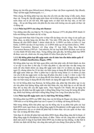 17
Rừng cây lớn hỗn giao (Mixed trees); Không có thực vật (Non-vegetated); Sậy (Reed);
Thực vật bán ngập (Submerged); v.v…
Nhìn chung, hệ thống phân loại này dựa chủ yếu trên các đặc trưng về đất, nước, thảm
thực vật. Trong đó, lớp đất ngập nước được mô tả khái quát, các dạng và kiểu đất ngập
nước được mô tả chi tiết hơn. Đất ngập nước có diện tích lớn hay nhỏ, có thể mở
rộng… thì sự cân bằng nước cần phải đủ cho mùa sinh trưởng của các quần xã thực vật
và động vật.
1.1.4. Phân loại ĐNN của công ước Ramsar
Vào những năm đầu của thập kỷ 70, Công ước Ramsar (1971) đã phân ĐNN thành 22
kiểu mà không chia thành các hệ và lớp.
Trong quá trình thực hiện Công ước và thực tiễn áp dụng vào các vùng và các quốc gia
khác nhau, sự phân hạng này đã thay đổi. Vào năm 1994, phụ lục 2B của Công ước
Ramsar đã chia ĐNN thành 3 nhóm chính đó là: 1) ĐNN ven biển và biển (11 loại
hình); 2) ĐNN nội địa (16 loại hình); và 3) ĐNN nhân tạo (8 loại hình) (Davis, 1994 -
Ramsar Convention Bureau) với tổng cộng 35 loại hình. Cũng theo Ramsar
Convention Bureau (1997a,b - 2nd edition), thì các loại hình ĐNN đã được xem xét lại
và chia thành 40 kiểu khác nhau. Trong những năm gần đây, hệ thống phân loại ĐNN
đã được xem xét, chỉnh sửa, bổ sung thành 42 kiểu (Xem phụ lục IIA1).
1.1.5. Hệ thống phân loại đất ngập nước của tổ chức bảo tồn thiên nhiên quốc tế
(IUCN wetland classification, Dugan, 1999)
Hệ thống phân loại này thể hiện quan điểm sinh thái phát sinh, đã hình thành các đơn
vị sơ cấp và các đơn vị thứ cấp. Có bốn cấp phân vị, cấp một dựa vào đặc trưng của
nước để chia thành nhóm các dạng đất ngập nước mặn (1) và nhóm các dạng nước
ngọt (2), nhưng nhóm ba (3) lại dựa vào hiện trạng sử dụng đất để hình thành các loại
đất ngập nước nhân tạo. Đơn vị phân loại ở cấp hai trong nhóm (1) và nhóm (2) dựa
vào yếu tố độ sâu ngập nước và địa mạo để phân chia đơn vị cấp 3; ở đơn vị cấp 3 thì
dựa vào hiện trạng đất đai và sử dụng đất để chia thành các loại đất ngập nước. Sau đó
dựa vào hiện trạng sử dụng đất để chia thành các dạng đất ngập nước cấp bốn.
So với hệ thống phân loại Ramsar, hệ thống phân cấp, phân bậc khá phức tạp và các
chỉ tiêu phân loại không thống nhất nên khó khăn cho việc thiết lập cơ sở dữ liệu để
theo dõi sự thay đổi của đất ngập nước. Theo Nguyễn Chí Thành, khi áp dụng hệ
thống này để phân loại đất ngập nước ở đồng bằng Sông Cửu Long thì tương đối phức
tạp, nhiều loại không xuất hiện ở đồng bằng Sông Cửu Long (Xem phụ lục IIA2).
1.1.6. Phân loại đất ngập nước của Uỷ hội Sông Mê Kông (MRC)
Hệ thống phân loại ĐNN của MRC được dựa vào hệ thống do Dugan xây dựng vào năm
1990 trên cơ sở hệ thống phân loại của Cơ quan Cá và Động vật hoang dã Hoa Kỳ.
Một trong những điểm khá phức tạp của hệ thống này là sự phân biệt giữa các loại
hình ĐNN nước ngọt thuộc các đồng bằng ngập lũ (floodplain) và đất ngập nước thuộc
đầm (palustrine) mà cơ sở chính để phân biệt là thảm thực vật (các quần xã thực vật)
hay việc sử dụng đất khác nhau.
Trên thực tế, rất khó để phân biệt một điểm ĐNN thuộc đồng bằng châu thổ là thuộc về
đồng bằng ngập lũ (floodplain) hay thuộc về đầm. Thêm vào đó, cũng khó có thể phân
định một cách rõ ràng là loại hình/ điểm ĐNN này là nhân tạo hay không, và đặc biệt là
rất khó xác định chế độ thuỷ văn cũng như ranh giới của chúng (Xem phụ lục IIIA).
 