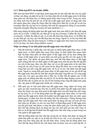 18
1.1.7. Phân loại ĐNN của Keddy (2000)
Mỗi một loại hình ĐNN có thể được hình dung như là một mẫu đặc thù của các quần
xã thực vật, động vật phân bố tại đó. Các khái niệm để mô tả đất ngập nước là rất khác
nhau giữa các nhà khoa học và những người khác nhau trong xã hội. Trong các nước
nói tiếng Anh trên thế giới thì các từ để mô tả đất ngập nước được sử dụng một cách
trái ngược nhau như: trảng lầy (bog); đầm lầy thấp (fen); đầm lầy có cây gỗ và cây bụi
(swamp); đầm lầy cây bụi và cỏ (marsh); bãi sình lầy (quagmire); đồng cỏ (savannah);
vũng bùn (slough); đồng lầy (swale); hố nước (pothole) v.v…
Một trong những hệ thống phân loại đất ngập nước đơn giản nhất là cho rằng đất ngập
nước chỉ có 4 kiểu: 1) Đầm lầy cây thân gỗ và cây bụi (swamp); 2) Đầm lầy cây bụi và
cỏ (marsh); 3) Đầm lầy thấp có sậy và cỏ trên đất than bùn nông (fen); và 4) Đầm lầy
có cây thân gỗ, cây bụi, sậy trên đất than bùn sâu (bog). Ngoài ra, có hai loại hình đất
ngập nước khác cũng rất quan trọng là: 1) Đồng cỏ ngập nước theo mùa (wet meadow);
và 2) Các thuỷ vực nước nông (shallow water).
Nhận xét chung về các kiểu phân loại đất ngập nước trên thế giới
a. Như đã trình bày ở phần đầu, trên thế giới có nhiều định nghĩa khác nhau về đất
ngập nước, có định nghĩa theo quan niệm rộng, có định nghĩa theo quan niệm
hẹp. Sự khác nhau giữa các định nghĩa về đất ngập nước là tùy theo những đặc
trưng về đất ngập nước và quan điểm của mỗi quốc gia đối với việc quản lý đất
ngập nước. Tuy nhiên, dù quan điểm hay cách thể hiện khác nhau về đất ngập
nước nhưng hầu hết các định nghĩa về đất ngập nước trên thế giới đều đề cập đến
các yếu tố địa mạo, thủy văn, đất, thực vật và coi đất ngập nước là hệ sinh thái,
trong đó các yếu tố này có mối quan hệ tác động lẫn nhau, tạo ra các đặc trưng
riêng biệt của mỗi vùng đất ngập nước, đó là cơ sở cho việc phân loại đất ngập
nước. Ngoài ra, trong diễn giải quan niệm về đất ngập nước có tác giả đã đề cập
đất ngập nước như một hệ sinh thái chuyển tiếp giữa vùng đất cao với vùng ngập
nước sâu. Các quốc gia phát triển ở Bắc Âu và Bắc Mỹ đã nghiên cứu về đất
ngập nước từ những năm đầu của thế kỷ 20, họ đã thu thập thường xuyên các số
liệu để theo dõi và giám sát các yếu tố môi trường trong vùng đất ngập nước giúp
cho việc quản lý đất ngập nước chính xác và hiệu quả.
b. Mỗi quốc gia có một cách phân loại đất ngập nước riêng, thậm chí trong một
quốc gia như Australia hay Hoa Kỳ có nhiều kiểu phân loại đất ngập nước khác
nhau tùy thuộc vào mục đích quản lý đất ngập nước của mỗi bang hay mỗi vùng,
thí dụ nước Úc có 12 hệ thống phân loại đất ngập nước khác nhau. Có hai kiểu
phân loại đất ngập nước chính, đó là phân loại đất ngập nước theo các cảnh quan
(landscape) và phân loại theo hệ thống thứ bậc (hierachy). Thông thường kiểu
phân loại đất ngập nước theo cảnh quan được áp dụng cho quy mô toàn cầu hay
một châu lục để phục vụ cho các mục đích và hành động quản lý đất ngập nước
của thế giới hoặc một phạm vi rộng lớn gồm nhiều quốc gia. Còn kiểu phân loại
theo thứ bậc thường được áp dụng cho quy mô một quốc gia hay một vùng và
làm cơ sở để lập bản đồ phân loại đất ngập nước như một công cụ quan trọng của
việc quản lý đất ngập nước.
Một hệ thống phân loại theo thứ bậc (trong đó các thuộc tính được sử dụng để
phân biệt giữa các cấp có sự dị biệt lớn hơn) là ưu việt, vì nó cho phép có thể
phân loại theo từng mức độ chi tiết khác nhau. Trong một hệ thống phân loại
theo thứ bậc được thiết kế tốt, mỗi thuộc tính chỉ được xem xét ở một cấp độ, và
 