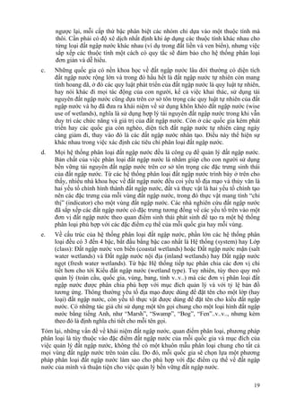 19
ngược lại, mỗi cấp thứ bậc phân biệt các nhóm chỉ dựa vào một thuộc tính mà
thôi. Cần phải có độ xê dịch nhất định khi áp dụng các thuộc tính khác nhau cho
từng loại đất ngập nước khác nhau (ví dụ trong đất liền và ven biển), nhưng việc
sắp xếp các thuộc tính một cách có quy tắc sẽ đảm bảo cho hệ thống phân loại
đơn giản và dễ hiểu.
c. Những quốc gia có nền khoa học về đất ngập nước lâu đời thường có diện tích
đất ngập nước rộng lớn và trong đó hầu hết là đất ngập nước tự nhiên còn mang
tính hoang dã, ở đó các quy luật phát triển của đất ngập nước là quy luật tự nhiên,
hay nói khác đi mọi tác động của con người, kể cả việc khai thác, sử dụng tài
nguyên đất ngập nước cũng dựa trên cơ sở tôn trọng các quy luật tự nhiên của đất
ngập nước và họ đã đưa ra khái niệm về sử dụng khôn khéo đất ngập nước (wise
use of wetlands), nghĩa là sử dụng hợp lý tài nguyên đất ngập nước trong khi vẫn
duy trì các chức năng và giá trị của đất ngập nước. Còn ở các quốc gia kém phát
triển hay các quốc gia còn nghèo, diện tích đất ngập nước tự nhiên càng ngày
càng giảm đi, thay vào đó là các đất ngập nước nhân tạo. Điều này thể hiện sự
khác nhau trong việc xác định các tiêu chí phân loại đất ngập nước.
d. Mọi hệ thống phân loại đất ngập nước đều là công cụ để quản lý đất ngập nước.
Bản chất của việc phân loại đất ngập nước là nhằm giúp cho con người sử dụng
bền vững tài nguyên đất ngập nước trên cơ sở tôn trọng các đặc trưng sinh thái
của đất ngập nước. Từ các hệ thống phân loại đất ngập nước trình bày ở trên cho
thấy, nhiều nhà khoa học về đất ngập nước đều coi yếu tố địa mạo và thủy văn là
hai yếu tố chính hình thành đất ngập nước, đất và thực vật là hai yếu tố chính tạo
nên các đặc trưng của mỗi vùng đất ngập nước, trong đó thực vật mang tính “chỉ
thị” (indicator) cho một vùng đất ngập nước. Các nhà nghiên cứu đất ngập nước
đã sắp xếp các đất ngập nước có đặc trưng tương đồng về các yếu tố trên vào một
đơn vị đất ngập nước theo quan điểm sinh thái phát sinh để tạo ra một hệ thống
phân loại phù hợp với các đặc điểm cụ thể của mỗi quốc gia hay mỗi vùng.
e. Về cấu trúc của hệ thống phân loại đất ngập nước, phần lớn các hệ thống phân
loại đều có 3 đến 4 bậc, bắt đầu bằng bậc cao nhất là Hệ thống (system) hay Lớp
(class): Đất ngập nước ven biển (coastal wetlands) hoặc Đất ngập nước mặn (salt
water wetlands) và Đất ngập nước nội địa (inland wetlands) hay Đất ngập nước
ngọt (fresh water wetlands). Từ bậc Hệ thống tiếp tục phân chia các đơn vị chi
tiết hơn cho tới Kiểu đất ngập nước (wetland type). Tuy nhiên, tùy theo quy mô
quản lý (toàn cầu, quốc gia, vùng, bang, tỉnh v..v..) mà các đơn vị phân loại đất
ngập nước được phân chia phù hợp với mục đích quản lý và với tỷ lệ bản đồ
tương ứng. Thông thường yếu tố địa mạo được dùng để đặt tên cho một lớp (hay
loại) đất ngập nước, còn yếu tố thực vật được dùng để đặt tên cho kiểu đất ngập
nước. Có những tác giả chỉ sử dụng một tên gọi chung cho một loại hình đất ngập
nước bằng tiếng Anh, như “Marsh”, “Swamp”, “Bog”, “Fen”..v..v.., nhưng kèm
theo đó là định nghĩa chi tiết cho mỗi tên gọi.
Tóm lại, những vấn đề về khái niệm đất ngập nước, quan điểm phân loại, phương pháp
phân loại là tùy thuộc vào đặc điểm đất ngập nước của mỗi quốc gia và mục đích của
việc quản lý đất ngập nước, không thể có một khuôn mẫu phân loại chung cho tất cả
mọi vùng đất ngập nước trên toàn cầu. Do đó, mỗi quốc gia sẽ chọn lựa một phương
pháp phân loại đất ngập nước làm sao cho phù hợp với đặc điểm cụ thể về đất ngập
nước của mình và thuận tiện cho việc quản lý bền vững đất ngập nước.
 