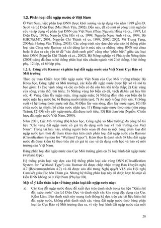 20
1.2. Phân loại đất ngập nước ở Việt Nam
Ở Việt Nam, việc phân loại ĐNN được khởi xướng và áp dụng vào năm 1989 gồm D.
Scott và Lê Diên Dực (Mai Đình Yên, 2002). Đến nay, đã có một số công trình nghiên
cứu và áp dụng về phân loại ĐNN của Việt Nam (Phan Nguyên Hồng và cs., 1997; Lê
Diên Dực, 1998a; Nguyễn Chu Hồi và cs, 1999; Nguyễn Ngọc Anh và cs, 1999; Bộ
KHCN&MT, 2001; Nguyễn Chí Thành và cs, 1999, 2002; 2002; Vũ Trung Tạng,
2004ab, Hoàng Văn Thắng, 2005). Các công trình này dựa chủ yếu vào hệ thống phân
loại của Công ước Ramsar và chỉ dừng lại ở mức nêu ra những vùng ĐNN mà chưa
hoặc ít đưa ra các yếu tố để “xác định ranh giới” cũng như “phân biệt” giữa các loại
hình ĐNN (Nguyễn Chí Thành và cs., 2002). Bộ Nông nghiệp và Phát triển Nông thôn
(2004) cũng đã đưa ra hệ thống phân loại tiêu chuẩn ngành với 2 hệ thống, 6 hệ thống
phụ, 12 lớp, và 69 lớp phụ.
1.2.1. Công ước Ramsar và phân loại đất ngập nước của Việt Nam/ Cục Bảo vệ
Môi trường
Theo dự thảo Chiến lược Đất ngập nước Việt Nam của Cục Môi trường (thuộc Bộ
Khoa học, Công nghệ và Môi trường), các kiểu đất ngập nước được liệt kê và mô tả
bao gồm: 1) Các vịnh nông và các eo biển có độ sâu 6m khi triều thấp; 2) Các vùng
cửa sông, châu thổ; bãi triều; 3) Những vùng bờ biển có đá, vách đá,bãi cát hay bãi
sỏi; 4) Vùng đầm lầy ngập mặn, rừng ngập mặn; 5) Những đầm phá ven biển dù là
nước mặn hay nước lợ; 6) Ruộng muối (nhân tạo); 7) Ao nuôi trồng thủy sản; 8) Sông
suối và hệ thống thoát nước nội địa; 9) Đầm lầy ven sông; đầm lầy nước ngọt; 10) Hồ
chứa nước tự nhiên; hồ chứa nước nhân tạo; 11) Rừng ngập nước theo mùa (như rừng
Tràm); 12) Đất cầy cấy ngập nước, đất được tưới tiêu; 13) Bãi than bùn (Nguồn: Chiến
lược đất ngập nước Việt Nam, 2000).
Năm 2001, Cục Môi trường (Bộ Khoa học, Công nghệ và Môi trường) đã công bố tài
liệu “Các vùng đất ngập nước có giá trị đa dạng sinh học và môi trường của Việt
Nam”. Trong tài liệu này, những người biên soạn đã đưa ra một bảng phân loại đất
ngập nước tạm thời để tham khảo dựa trên cách phân loại đất ngập nước của Ramsar
(Classification System for “Wetland Types”). Kèm theo là danh sách 68 khu đất ngập
nước đã được kiểm kê theo tiêu chí có giá trị cao về đa dạng sinh học và bảo vệ môi
trường của Việt Nam.
Bảng phân loại đất ngập nước của Cục Môi trường gồm có 39 loại hình đất ngập nước
(wetland type).
Hệ thống phân loại này dựa vào Hệ thống phân loại các vùng ĐNN (Classification
System for "Wetland Type") của Ramsar đã được chấp nhận trong Bản khuyến nghị
4.7 (Recommendation 4.7) và đã được sửa đổi trong Nghị quyết VI.5 của Hội nghị
Cam kết giữa Các bên Tham gia. Nhưng hệ thống phân loại này đã được lược bỏ một số
kiểu ĐNN không có ở Việt Nam (Phụ lục IB).
Một số ý kiến thảo luận về bảng phân loại đất ngập nước này:
a) Các khu đất ngập nước được đề xuất dựa trên danh sách trong tài liệu “Kiểm kê
đất ngập nước” của Lê Diên Dực và danh sách các khu rừng đặc dụng của Cục
Kiểm Lâm. Bản danh sách này mang tính thống kê dựa trên các tài liệu kiểm kê
đất ngập nước, không phải danh sách các vùng đất ngập nước theo bảng phân
loại do Cục Bảo vệ Môi trường đưa ra, vì vậy loại hình đất ngập nước của mỗi
 