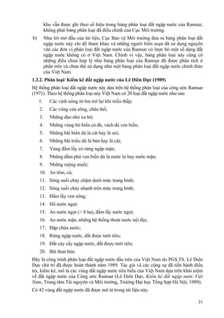 21
khu vẫn được ghi theo số hiệu trong bảng phân loại đất ngập nước của Ramsar,
không phải bảng phân loại đã điều chỉnh của Cục Môi trường.
b) Như lời mở đầu của tài liệu, Cục Bảo vệ Môi trường đưa ra bảng phân loại đất
ngập nước này chỉ để tham khảo và những người biên soạn đã sử dụng nguyên
văn các đơn vị phân loại đất ngập nước của Ramsar có lược bỏ một số dạng đất
ngập nước không có ở Việt Nam. Chính vì vậy, bảng phân loại này cũng có
những điều chưa hợp lý như bảng phân loại của Ramsar đã được phân tích ở
phần trên và chưa thể sử dụng như một bảng phân loại đất ngập nước chính thức
của Việt Nam.
1.2.2. Phân loại/ Kiểm kê đất ngập nước của Lê Diên Dực (1989)
Hệ thống phân loại đất ngập nước này dựa trên hệ thống phân loại của công ước Ramsar
(1971). Theo hệ thống phân loại này Việt Nam có 20 loại đất ngập nước như sau:
1. Các vịnh nông từ 6m trở lại khi triều thấp;
2. Các vùng cửa sông, châu thổ;
3. Những đảo nhỏ xa bờ;
4. Những vùng bờ biển có đá, vách đá ven biển;
5. Những bãi biển dù là cát hay là sỏi;
6. Những bãi triểu dù là bùn hay là cát;
7. Vùng đầm lầy có rừng ngập mặn;
8. Những đầm phá ven biển dù là nước lợ hay nước mặn;
9. Những ruộng muối;
10. Ao tôm, cá;
11. Sông suối chảy chậm dưới mức trung bình;
12. Sông suối chảy nhanh trên mức trung bình;
13. Đầm lầy ven sông;
14. Hồ nước ngọt;
15. Ao nước ngọt (< 8 ha), đầm lầy nước ngọt;
16. Ao nước mặn, những hệ thống thoát nước nội địa;
17. Đập chứa nước;
18. Rừng ngập nước, đất được tưới tiêu;
19. Đất cày cấy ngập nước, đất được tưới tiêu;
20. Bãi than bùn.
Đây là công trình phân loại đất ngập nước đầu tiên của Việt Nam do PGS.TS. Lê Diên
Dực chủ trì đã được hoàn thành năm 1989. Tác giả và các cộng sự đã tiến hành điều
tra, kiểm kê, mô tả các vùng đất ngập nước tiêu biểu của Việt Nam dựa trên khái niệm
về đất ngập nước của Công ước Ramsar (Lê Diên Dực, Kiểm kê đất ngập nước Việt
Nam, Trung tâm Tài nguyên và Môi trường, Trường Đại học Tổng hợp Hà Nội, 1989).
Có 42 vùng đất ngập nước đã được mô tả trong tài liệu này.
 
