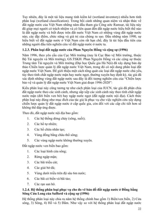 22
Tuy nhiên, đây là một tài liệu mang tính kiểm kê (wetland inventory) nhiều hơn tính
phân loại (wetland classification). Trong bối cảnh những quan niệm và nhận thức về
đất ngập nước của Việt Nam những năm đầu tham gia Công ước Ramsar, tài liệu này
đã giúp mọi người có trách nhiệm và có liên quan đến đất ngập nước hiểu biết thế nào
là đất ngập nước và biết được trên đất nước Việt Nam có những vùng đất ngập nước
nào, các đặc điểm, chức năng và giá trị của chúng ra sao. Đầu những năm 1990, sự
hiểu biết về đất ngập nước ở Việt Nam còn rất hạn chế, đây là tài liệu đầu tiên của
những người đầu tiên nghiên cứu về đất ngập nước ở nước ta.
1.2.3. Phân loại đất ngập nước của Phan Nguyên Hồng và cộng sự (1996)
Năm 1996, theo yêu cầu của Cục Môi trường (nay là Cục Bảo vệ Môi trường, thuộc
Bộ Tài nguyên và Môi trường), GS.TSKH. Phan Nguyên Hồng và các cộng sự thuộc
Trung tâm Tài nguyên và Môi trường (Đại học Quốc gia Hà Nội) đã xây dựng bản dự
thảo Chiến lược quản lý đất ngập nước Việt Nam, trong đó có nội dung phân loại đất
ngập nước Việt Nam. Để giới thiệu một cách tổng quát các loại đất ngập nước chủ yếu,
tùy theo tính chất ngập nước mặn hay nước ngọt, thường xuyên hay định kỳ, tác giả đã
xác định những vùng đất ngập nước sau đây là đối tượng nghiên cứu của “Chiến lược
bảo vệ và quản lý đất ngập nước Việt Nam giai đoạn 1996-2020”:
Kiểu phân loại này cũng tương tự như cách phân loại của IUCN, tác giả đã phân chia
đất ngập nước theo các sinh cảnh, nhưng sắp xếp các sinh cảnh này theo tính chất ngập
nước mặn (đới biển ven bờ) hay ngập nước ngọt (đất ngập nước nội địa). Cách thức
phân loại này đúng như mục đích của tác giả là phục vụ cho việc nghiên cứu xây dựng
chiến lược quản lý đất ngập nước ở cấp quốc gia, còn đối với các cấp chi tiết hơn sẽ
không thể đáp ứng được.
Theo đó, đất ngập nước nội địa bao gồm:
1. Các hệ thống dòng chảy (sông, suối);
2. Các hồ tự nhiên;
3. Các hồ chứa nhân tạo;
4. Vùng đồng bằng châu thổ sông;
5. Các vùng ngập nước không thường xuyên.
Đất ngập nước ven biển bao gồm:
1. Các loại hình cửa sông;
2. Rừng ngập mặn;
3. Các bãi triều cát;
4. Các giải bờ đá;
5. Vùng dưới triều trên độ sâu 6m nước;
6. Các bãi cỏ biển và bãi tảo;
7. Các rạn san hô.
1.2.4. Hệ thống phân loại phục vụ cho đo vẽ bản đồ đất ngập nước ở Đồng bằng
Sông Cửu Long của Safford và cộng sự (1996)
Hệ thống phân loại này chia ra năm hệ thống chính bao gồm 1) Biển/ven biển, 2) Cửa
sông, 3) Sông, 4) Hồ và 5) Đầm. Như vậy so với hệ thống phân loại đất ngập nước
 