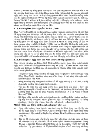 23
Ramsar (1997) thì hệ thống phân loại này đã tách cửa sông ra khỏi biển/ven biển. Căn
cứ vào mức dưới triều, giữa triều, không ngập triều và tính chất địa mạo để chia đất
ngập nước trong khu vực ra các loại đất ngập nước khác nhau. So với hệ thống phân
loại đất ngập nước Ramsar 1997 thì hệ thống phân loại đất ngập nước của R.J Safford,
Dương Văn Ni. E Maltby, V.T Xuân không tách biệt ra đất ngập nước nhân tạo và đất
ngập nước tự nhiên và còn thiếu một số kiểu đất ngập nước như bờ biển vách đá, đảo
và rạn san hô, ruộng muối (Xem phụ lục IIB).
1.2.5. Phân loại ĐNN của Nguyễn Chu Hồi (1999)
Theo Nguyễn Chu Hồi và các tác giả khác, những vùng đất ngập nước và hệ sinh thái
đất ngập nước ven biển thực chất là những đơn vị cấu trúc tự nhiên tồn tại độc lập
nhưng phát triển trong mối quan hệ gắn bó với các hệ lân cận... Vì vậy đòi hỏi phải có
phương thức khai thác, sử dụng và quản lý phù hợp. Với mục đích như vậy và dựa vào
hệ thống phân loại đất ngập nước của Cowardin. L.M (1979) cùng những kết quả áp
dụng cho các vùng ven biển SriLanka (1994), Nguyễn Chu Hồi đã chia đất ngập nước
ven biển thành ba nhóm lớn: Các vùng đất thấp ven biển; vùng đất ngập nước triều và
các đảo hoang nhỏ. Trong mỗi nhóm này, căn cứ vào mức độ phủ thực vật, không phủ
thực vật và đặc điểm nền đáy để chia thành các kiểu đất ngập nước khác nhau. Nhìn
chung các tiêu chí và cơ sở phân loại của hệ thống phân loại đất ngập nước của
Nguyễn Chu Hồi phù hợp cho sử dụng và khai thác đất ngập nước (Phục lục IIIB).
1.2.6. Phân loại đất ngập nước của Phan Liêu và những người khác
Phan Liêu và các cộng sự đã tiến hành đề tài nghiên cứu xây dựng bảng phân loại đất
ngập nước và bản đồ đất ngập nước tỉnh Long An tỷ lệ 1: 50.000. Đề tài được thực
hiện từ năm 2003, có thể khái quát về quan điểm và phương pháp phân loại đất ngập
nước của tác giả như sau:
- Tác giả xây dựng bảng phân loại đất ngập nước cho phạm vi một tỉnh thuộc vùng
Đồng Tháp Mười của đồng bằng sông Cửu Long, là một vùng đất ngập nước
quan trọng của Việt Nam.
- Bảng phân loại này tương thích với bản đồ đất ngập nước tỷ lệ 1: 50.000, là tỷ lệ
chung cho các loại bản đồ của tỉnh Long An.
- Tác giả đã phân loại đất ngập nước theo quan điểm địa mạo - thủy văn
(Hydrogeomorphic Classification for Wetlands) và áp dụng tài liệu hướng dẫn
phương pháp này của Tổ chức Wetland International (WI) và Asian Wetland
Bureau (AWB).
- Hệ thống phân loại đất ngập nước tỉnh Long An của Phan Liêu và cộng sự được
sắp xếp theo hệ thống thứ bậc và gồm có 5 bậc: Hệ thống (system); Hệ thống
phụ (sub-system); Lớp (class); Lớp phụ (sub-class); và Loại (modifier).
Một số ý kiến trao đổi về hệ thống phân loại này như sau:
a) Bảng phân loại này được lập cho một tỉnh Long An để sử dụng cho việc lập bản
đồ đất ngập nước tỷ lệ 1: 50.000. Các đặc trưng cơ bản về đất ngập nước được
mô tả trong 5 bậc phân loại là phù hợp với các đặc điểm đất ngập nước của tỉnh
Long An.
b) Tác giả đã sử dụng các yếu tố: địa mạo, thủy văn, thực vật, hiện trạng sử dụng
đất, độ mặn và độ pH của nước, đất để phân loại và mô tả đất ngập nước. Trong
đó, yếu tố địa mạo để phân chia Hệ thống và Hệ thống phụ, yếu tố thủy văn để
phân chia Lớp, yếu tố thực vật để phân chia Lớp phụ, yếu tố hiện trạng sử dụng
 