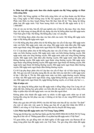 25
b. Phân loại đất ngập nước theo tiêu chuẩn ngành của Bộ Nông nghiệp và Phát
triển nông thôn
Năm 2002, Bộ Nông nghiệp và Phát triển nông thôn với sự thỏa thuận của Bộ Khoa
học, Công nghệ và Môi trường (nay là Bộ Tài nguyên và Môi trường) đã giao cho
Phân viện Điều tra Quy hoạch Rừng Nam Bộ thực hiện đề tài “Xây dựng hệ thống
phân loại đất ngập nước Việt Nam tương thích với bản đồ đất ngập nước tỷ lệ 1:
1.000.000”.
Căn cứ vào các tài liệu, bản đồ, kết quả nghiên cứu về địa lý, địa mạo, thủy văn, thảm
thực vật, hiện trạng sử dụng đất để xây dựng cấu trúc hệ thống phân loại đất ngập nước
Việt Nam gồm 4 bậc: Hệ thống; Hệ thống phụ; Lớp; và Lớp phụ.
Có 2 Hệ thống được phân chia dựa vào bản chất của nước: Hệ thống đất ngập nước
mặn và Hệ thống đất ngập nước ngọt.
Có 6 Hệ thống phụ được phân chia từ Hệ thống dựa vào yếu tố địa mạo: Đất ngập nước
mặn ven biển; Đất ngập nước mặn cửa sông; Đất ngập nước mặn đầm phá; Đất ngập
nước ngọt thuộc sông; Đất ngập nước ngọt thuộc hồ; Đất ngập nước ngọt thuộc đầm.
Có 12 Lớp được phân chia từ Hệ thống phụ dựa vào yếu tố thủy văn: Đất ngập nước
mặn ven biển thường xuyên; Đất ngập nước mặn ven biển không thường xuyên; Đất
ngập nước mặn cửa sông thường xuyên; Đất ngập nước mặn cửa sông không thường
xuyên; Đất ngập nước mặn đầm phá thường xuyên; Đất ngập nước mặn đầm phá
không thường xuyên; Đất ngập nước ngọt thuộc sông thường xuyên; Đất ngập nước
ngọt thuộc sông không thường xuyên; Đất ngập nước ngọt thuộc hồ thường xuyên; Đất
ngập nước ngọt thuộc hồ không thường xuyên; Đất ngập nước ngọt thuộc đầm thường
xuyên; Đất ngập nước ngọt thuộc đầm không thường xuyên.
Có 69 Lớp phụ được phân chia từ Lớp dựa vào yếu tố thực vật và hiện trạng sử dụng
đất. Tên gọi của mỗi Lớp phụ mang đầy đủ các đặc tính của một đơn vị đất ngập nước
từ bậc 1 đến bậc 4. Thí dụ: Đất ngập nước mặn ven biển, ngập thường xuyên, không
có thực vật; Đất ngập nước ngọt thuộc sông, ngập không thường xuyên, canh tác thủy
sản; Đất ngập nước ngọt thuộc hồ, ngập không thường xuyên, có cỏ hoặc cây bụi v..v..
Một số nhận xét:
Việc xây dựng hệ thống phân loại đất ngập nước ở đồng bằng sông Cửu Long chỉ có
phần đất liền, không bao gồm phần ven biển đến độ sâu dưới 6 m khi mức thủy triều
thấp và phần diện tích đất ngập nước ven các hòn đảo ngoài khơi.
Không phân chia thành đất ngập nước tự nhiên và đất ngập nước nhân tạo sẽ ảnh
hưởng đến công tác hồi phục sau này vì không có tài liệu về các vùng ĐNN trước khi
bị biến đổi.
Phân chia quá nhỏ (69 kiểu ĐNN) vừa khó thể hiện trên bản đồ lại vừa khó “ổn định”
cho một số năm nên việc quản lý thông qua bản đồ sẽ gặp khó khăn khi ĐNN ở
ĐBSCL nói riêng và Việt Nam nói chung hầu như bị chuyển đổi hàng ngày.
1.2.8. Phân loại đất ngập nước của Vũ Trung Tạng (2004)
Trong tạp chí khoa học của Đại học Quốc gia Hà Nội (ISSN 0866-8612) PGS.TS.Vũ Trung
tạng đã có bài viết về “Những quan điểm và sự phân loại đất ngập nước ở Việt Nam”.
Về quan điểm, tác giả đồng tình với định nghĩa về đất ngập nước của Ramsar để sử
dụng trong phân loại đất ngập nước của Việt Nam. Tác giả cũng nhìn nhận đất ngập
 