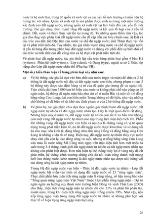 26
nước là hệ sinh thái, trong đó quần xã sinh vật và các yếu tố môi trường có mối liên hệ
tương tác với nhau. Quần xã sinh vật là sản phẩm được sinh ra trong một môi trường
xác định của đất ngập nước, nhưng quần xã sinh vật lại làm biến đổi các yếu tố môi
trường. Tác giả cũng nhấn mạnh rằng đất ngập nước là kết quả tổ hợp của 3 yếu tố
chính: Đất, nước và thảm thực vật tồn tại trong đó. Từ những quan điểm như vậy, tác
giả cho rằng việc phân loại đất ngập nước cần đề cập đến các tiêu chuẩn sau: (i) Đất và
cấu trúc của đất; (ii) Đặc tính của nước và chế độ ngập nước; (iii) Thảm thực vật tồn
tại và phát triển trên đó. Tuy nhiên, tác giả nhấn mạnh rằng nước và chế độ ngập nước
là yếu tố hàng đầu trong phân loại đất ngập nước vì chúng chi phối đến sự biến đổi về
cấu trúc và tính chất của đất cũng như cả hệ thực vật phát triển trên đó.
Về phân loại đất ngập nước, tác giả thiết lập cấu trúc bảng phân loại gồm 4 bậc: Hệ
(system); Phân hệ (sub-system); Lớp (class); và Dạng (type), ngoài ra có 2 Phân lớp
riêng cho Lớp đất ngập nước châu thổ (Phụ lục VB).
Một số ý kiến thảo luận về bảng phân loại này như sau:
a) Về hệ thống, tác giả đã dựa vào bản chất của nước (ngọt và mặn) để chia ra 2 hệ
thống là đất ngập nước nội địa và đất ngập nước ven biển, nhưng phạm vi của 2
hệ thống này được xác định bằng vị trí của đê quốc gia (trong đê và ngoài đê).
Trên chiều dài hơn 3.000 km bờ biển của nước ta không phải chỗ nào cũng có đê
ngăn mặn, hệ thống đê ngăn mặn hầu như chỉ có ở miền Bắc và một số ít ở đồng
bằng sông Cửu Long, dải ven biển miền Trung không có đê biển, như vậy những
chỗ không có đê biển sẽ rất khó xác định phạm vi của 2 hệ thống đất ngập nước.
b) Về phân hệ, tác giả phân chia dựa theo nguồn gốc hình thành đất ngập nước: đất
ngập nước tự nhiên và đất ngập nước nhân tạo. Đây là một quan điểm rất đúng.
Nhưng hiện nay ở nước ta, đất ngập nước tự nhiên còn rất ít và hầu như không
còn một vùng đất ngập nước tự nhiên nào tập trung trên một diện tích lớn. Phần
lớn những vùng đất ngập nước ven biển và nội địa là những vùng có vị trí quan
trọng trong phát triển kinh tế, do đó đất ngập nước được khai thác và sử dụng tối
đa cho mục tiêu kinh tế, đồng bằng châu thổ sông Hồng và đồng bằng sông Cửu
Long là những ví dụ rất rõ ràng. Hiện nay, đất ngập nước tự nhiên thủy vực nước
chảy chủ yếu còn lại các dòng sông và suối, nhưng ở đồng bằng sông Cửu Long
vào mùa lũ nước sông Mê Công tràn ngập trên một diện tích hơn một triệu ha
suốt trong 3-4 tháng, ranh giới đất ngập nước tự nhiên và đất ngập nước nhân tạo
không còn phân biệt được. Hơn nữa hiện tại hệ thống thủy lợi ở vùng này đã rất
phát triển, hệ thống kênh mương chằng chịt đã nối toàn vùng thành một mạng
lưới lưu thông nước, kênh mương là đất ngập nước nhân tạo được nối thông với
các dòng sông là đất ngập nước tự nhiên.
Trong Hệ đất ngập nước ven biển - Phân hệ đất ngập nước tự nhiên - Lớp đất
ngập nước bãi triều ven biển có dạng đất ngập nước số 25 “rừng ngập mặn”.
Thực chất phần lớn diện tích rừng ngập mặn là rừng trồng, số liệu trong báo cáo
“Tổng quan rừng ngập mặn Việt Nam” thuộc Hợp phần rừng ngập mặn - Dự án
ngăn ngừa xu hướng suy thoái môi trường biển Đông và vịnh Thái Lan (2005)
cho thấy, diện tích rừng ngập mặn tự nhiên chỉ còn 21% và phân bố phân tán,
manh mún, trong khi diện tích rừng ngập mặn trồng chiếm 79%. Như vậy, nếu
xếp rừng ngập mặn trong dạng đất ngập nước tự nhiên sẽ không phù hợp với
thực tế về hiện trạng rừng ngập mặn hiện nay.
 