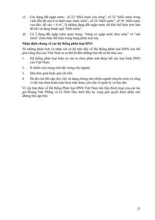 27
c) Các dạng đất ngập nước: số 22 “khối nước cửa sông”, số 32 “khối nước trong
vịnh đến độ sâu 6 m dưới mực nước triều”, số 34 “khối nước”, số 36 “khối nước
ven đảo, độ sâu < 6 m”, là những dạng đất ngập nước rất khó thể hiện trên bản
đồ khi sử dụng thuật ngữ “khối nước”.
d) Có 2 dạng đất ngập nước quan trọng: “trảng cỏ ngập nước theo mùa” và “sân
chim” chưa thấy thể hiện trong bảng phân loại này.
Nhận định chung về các hệ thống phân loại ĐNN
Từ những phân tích và nhận xét sơ bộ trên đây về Hệ thống phân loại ĐNN của thế
giới cũng như của Việt Nam ta có thể đi đến những tóm tắt sơ bộ như sau:
1. Hệ thống phân loại hiện có của ta chưa phản ánh được hết các loại hình ĐNN
của Việt Nam;
2. Ít nhiều còn mang tính đặc trưng cho ngành;
3. Quá đơn giản hoặc quá chi tiết;
4. Do đó còn bất cập cho việc sử dụng chung cho nhiều ngành chuyên môn và cũng
vì thế mà chưa hoàn toàn thoả mãn được yêu cầu về quản lý và bảo tồn.
Vì vậy bản thảo về Hệ thống Phân loại ĐNN Việt Nam (tài liệu thích ứng) của các tác
giả Hoàng Văn Thắng và Lê Diên Dực dưới đây hy vọng giải quyết được phần nào
những bất cập trên.
 