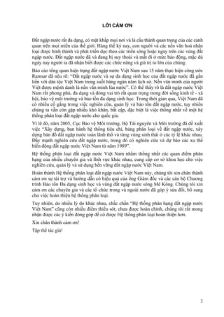 2
LỜI CẢM ƠN
Đất ngập nước rất đa dạng, có mặt khắp mọi nơi và là cấu thành quan trọng của các cảnh
quan trên mọi miền của thế giới. Hàng thế kỷ nay, con người và các nền văn hoá nhân
loại được hình thành và phát triển dọc theo các triền sông hoặc ngay trên các vùng đất
ngập nước. Đất ngập nước đã và đang bị suy thoái và mất đi ở mức báo động, mặc dù
ngày nay người ta đã nhận biết được các chức năng và giá trị to lớn của chúng.
Báo cáo tổng quan hiện trạng đất ngập nước Việt Nam sau 15 năm thực hiện công ước
Ramsar đã nêu rõ: “Đất ngập nước và sự đa dạng sinh học của đất ngập nước đã gắn
liền với dân tộc Việt Nam trong suốt hàng ngàn năm lịch sử. Nền văn minh của người
Việt được mệnh danh là nền văn minh lúa nước”. Có thể thấy rõ là đất ngập nước Việt
Nam rất phong phú, đa dạng và đóng vai trò rất quan trọng trong đời sống kinh tế - xã
hội, bảo vệ môi trường và bảo tồn đa dạng sinh học. Trong thời gian qua, Việt Nam đã
có nhiều cố gắng trong việc nghiên cứu, quản lý và bảo tồn đất ngập nước, tuy nhiên
chúng ta vẫn còn gặp nhiều khó khăn, bất cập, đặc biệt là việc thống nhất về một hệ
thống phân loại đất ngập nước cho quốc gia.
Vì lẽ đó, năm 2005, Cục Bảo vệ Môi trường, Bộ Tài nguyên và Môi trường đã đề xuất
việc “Xây dựng, ban hành hệ thống tiêu chí, bảng phân loại về đất ngập nước, xây
dựng bản đồ đất ngặp nước toàn lãnh thổ và từng vùng sinh thái ở các tỷ lệ khác nhau.
Đẩy mạnh nghiên cứu đất ngập nước, trong đó có nghiên cứu và dự báo các xu thế
biến động đất ngập nước Việt Nam từ năm 1989”.
Hệ thống phân loại đất ngập nước Việt Nam nhằm thống nhất các quan điểm phân
hạng của nhiều chuyên gia và lĩnh vực khác nhau, cung cấp cơ sở khoa học cho việc
nghiên cứu, quản lý và sử dụng bền vững đất ngập nước Việt Nam.
Hoàn thành Hệ thống phân loại đất ngập nước Việt Nam này, chúng tôi xin chân thành
cảm ơn sự tài trợ và hướng dẫn có hiệu quả của ông Giám đốc và các cán bộ Chương
trình Bảo tồn Đa dạng sinh học và vùng đất ngập nước sông Mê Kông. Chúng tôi xin
cảm ơn các chuyên gia và các tổ chức trong và ngoài nước đã góp ý sửa đổi, bổ sung
cho việc hoàn thiện hệ thống phân loại.
Tuy nhiên, do nhiều lý do khác nhau, chắc chắn “Hệ thống phân hạng đất ngập nước
Việt Nam” cũng còn nhiều điểm thiếu sót, chưa được hoàn chỉnh, chúng tôi rất mong
nhận được các ý kiến đóng góp để có được Hệ thống phân loại hoàn thiện hơn.
Xin chân thành cảm ơn!
Tập thể tác giả!
 