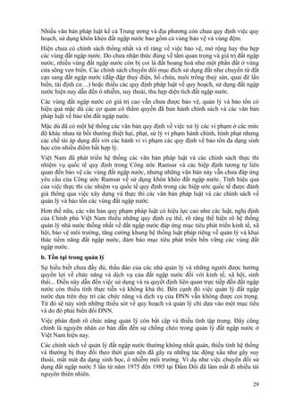 29
Nhiều văn bản pháp luật kể cả Trung ương và địa phương còn chưa quy định việc quy
hoạch, sử dụng khôn khéo đất ngập nước bao gồm cả vùng bảo vệ và vùng đệm.
Hiện chưa có chính sách thống nhất và rõ ràng về việc bảo vệ, mở rộng hay thu hẹp
các vùng đất ngập nước. Do chưa nhận thức đúng về tầm quan trọng và giá trị đất ngập
nước, nhiều vùng đất ngập nước còn bị coi là đất hoang hoá như một phần đất ở vùng
cửa sông ven biển. Các chính sách chuyển đổi mục đích sử dụng đất như chuyển từ đất
cạn sang đất ngập nước (đắp đập thuỷ điện, hồ chứa, nuôi trồng thuỷ sản, quai đê lấn
biển, tái định cư…) hoặc thiếu các quy định pháp luật về quy hoạch, sử dụng đất ngập
nước hiện nay dẫn đến ô nhiễm, suy thoái, thu hẹp diện tích đất ngập nước.
Các vùng đất ngập nước có giá trị cao vẫn chưa được bảo vệ, quản lý và bảo tồn có
hiệu quả mặc dù các cơ quan có thẩm quyền đã ban hành chính sách và các văn bản
pháp luật về bảo tồn đất ngập nước.
Mặc dù đã có một hệ thống các văn bản quy định về việc xử lý các vi phạm ở các mức
độ khác nhau từ bồi thường thiệt hại, phạt, sử lý vi phạm hành chính, hình phạt nhưng
các chế tài áp dụng đối với các hành vi vi phạm các quy định về bảo tồn đa dạng sinh
học còn nhiều điểm bất hợp lý.
Việt Nam đã phát triển hệ thống các văn bản pháp luật và các chính sách thực thi
nhiệm vụ quốc tế quy định trong Công ước Ramsar và các hiệp định tương tự liên
quan đến bảo vệ các vùng đất ngập nước, nhưng những văn bản này vẫn chưa đáp ứng
yêu cầu của Công ước Ramsar về sử dụng khôn khéo đất ngập nước. Tính hiệu quả
của việc thực thi các nhiệm vụ quốc tế quy định trong các hiệp ước quốc tế được đánh
giá thông qua việc xây dựng và thực thi các văn bản pháp luật và các chính sách về
quản lý và bảo tồn các vùng đất ngập nước.
Hơn thế nữa, các văn bản quy phạm pháp luật có hiệu lực cao như các luật, nghị định
của Chính phủ Việt Nam thiếu những quy định cụ thể, rõ ràng thể hiện rõ hệ thống
quản lý nhà nước thống nhất về đất ngập nước đáp ứng mục tiêu phát triển kinh tế, xã
hội, bảo vệ môi trường, tăng cường khung hệ thống luật pháp riêng về quản lý và khai
thác tiềm năng đất ngập nước, đảm bảo mục tiêu phát triển bền vững các vùng đất
ngập nước.
b. Tồn tại trong quản lý
Sự hiểu biết chưa đầy đủ, thấu đáo của các nhà quản lý và những người được hưởng
quyền lợi về chức năng và dịch vụ của đất ngập nước đối với kinh tế, xã hội, sinh
thái... Điều này dẫn đến việc sử dụng và ra quyết định liên quan trực tiếp đến đất ngập
nước còn thiếu tính thực tiễn và không khả thi. Bên cạnh đó việc quản lý đất ngập
nước dựa trên duy trì các chức năng và dịch vụ của ĐNN vẫn không được coi trọng.
Từ đó sẽ nảy sinh những thiếu sót về quy hoạch và quản lý chỉ dựa vào một mục tiêu
và do đó phải biến đổi ĐNN.
Việc phân định rõ chức năng quản lý còn bất cập và thiếu tính tập trung. Đây cũng
chính là nguyên nhân cơ bản dẫn đến sự chồng chéo trong quản lý đất ngập nước ở
Việt Nam hiện nay.
Các chính sách về quản lý đất ngập nước thường không nhất quán, thiếu tính hệ thống
và thường bị thay đổi theo thời gian nên đã gây ra những tác động xấu như gây suy
thoái, mất mát đa dạng sinh học, ô nhiễm môi trường. Ví dụ như việc chuyển đổi sử
dụng đất ngập nước 5 lần từ năm 1975 đến 1985 tại Đầm Đôi đã làm mất đi nhiều tài
nguyên thiên nhiên.
 