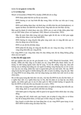 33
2.2.2. Cơ sở quản lý và bảo tồn
a. Cơ sở khoa học
Misch và Gosselink (1986&1993); Keddy (2000) đã chỉ ra rằng:
ĐNN được phân biệt bởi sự tồn tại của nước;
ĐNN thường có các loại hình đất đặc trưng, khác với khu vực trên cạn ở xung
quanh;
ĐNN nuôi dưỡng thảm thực vật thích ứng với điều kiện ẩm ướt (hydrophytes), và
ngược lại được xác định bởi sự tồn tại hay vắng mặt của các loài thực vật này.
Bên cạnh ba thành tố chính được nêu trên, ĐNN còn có một số đặc điểm phân biệt
với các HST khác (Zinn và Copeland, 1982; Mitsch và Gosselink, 1993):
Mặc dù nước hiện diện trong một giai đoạn ngắn thì độ sâu và thời gian ngập
cũng rất khác nhau ở các loại hình ĐNN;
ĐNN thường là vùng chuyển tiếp giữa vùng nước sâu và vùng đất trên cạn và
chịu tác động của cả hai hệ này;
ĐNN có các độ lớn rất khác nhau;
ĐNN phân bố rất rộng, từ vùng nội địa đến các các vùng cửa sông, ven biển, từ
vùng nông thôn đến các vùng đô thị.
Các vùng ĐNN ở các vùng khác nhau thì chịu những mức độ tác động không giống
nhau của con người.
b. Bảo tồn đất ngập nước
Kết quả nghiên cứu của các tác giả (Isozaki và cs., 1992; Mitsch & Gosselink, 1993;
Keddy, 2000) cho thấy rằng sự ổn định của các vùng ĐNN phụ thuộc nhiều vào số
lượng và chất lượng nguồn nước cấp bổ sung. Và do đó, những vùng này chịu ảnh
hưởng của cả những hoạt động do con người từ những vùng thượng lưu xa xôi và lưu
vực của các con sông, nhiều khi vượt ra ngoài biên giới của một nước. Do vậy, ĐNN
cũng bị đe doạ bởi nguồn ô nhiễm không khí, đất và nước từ những vùng lân cận. Một
số vùng ĐNN là nơi dừng chân, tích luỹ năng lượng của nhiều loài sinh vật di cư như
chim nước.
Do có tầm quan trọng đặc biệt như vừa nêu, việc bảo tồn ĐNN là yêu cầu bức bách, có
ý nghĩa thực tiễn và ý nghĩa khoa học to lớn, đòi hỏi phải có sự hợp tác của nhiều
ngành, của nhiều quốc gia và các tổ chức quốc tế. Một số định hướng về nguyên tắc
bảo tồn ĐNN có thể nêu như sau (Isozaki và cs (ed.), 1992):
Khai thác sử dụng ĐNN một cách khôn khéo có nghĩa là không làm biến đổi các
chức năng, dịch vụ và quá trình sinh thái của chúng;
Tiến hành quản lý tổng hợp, nhất là quản lý tài nguyên thiên nhiên dựa vào cộng
đồng;
Xây dựng thể chế, chính sách, quy hoạch, căn cứ pháp lý cũng như cơ sở khoa
học để sử dụng khôn khéo, có hiệu quả và bền vững các vùng ĐNN;
Quy hoạch và triển khai các hoạt động bảo vệ các vùng ĐNN quan trọng và các
HST ĐNN là điểm nóng cần được bảo tồn;
 