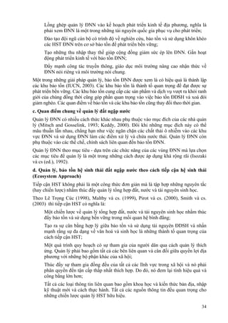 34
Lồng ghép quản lý ĐNN vào kế hoạch phát triển kinh tế địa phương, nghĩa là
phải xem ĐNN là một trong những tài nguyên quốc gia phục vụ cho phát triển;
Đào tạo đội ngũ cán bộ có trình độ về nghiên cứu, bảo tồn và sử dụng khôn khéo
các HST ĐNN trên cơ sở bảo tồn để phát triển bền vững;
Tạo những thu nhập thay thế giúp cộng đồng giảm sức ép lên ĐNN. Gắn hoạt
động phát triển kinh tế với bảo tồn ĐNN;
Đẩy mạnh công tác truyền thông, giáo dục môi trường nâng cao nhận thức về
ĐNN nói riêng và môi trường nói chung.
Một trong những giải pháp quản lý, bảo tồn ĐNN được xem là có hiệu quả là thành lập
các khu bảo tồn (IUCN, 2003). Các khu bảo tồn là thành tố quan trọng để đạt được sự
phát triển bền vững. Các khu bảo tồn cung cấp các sản phẩm và dịch vụ vượt ra khỏi ranh
giới của chúng đồng thời cũng góp phần quan trọng vào việc bảo tồn ĐDSH và xoá đói
giảm nghèo. Các quan điểm về bảo tồn và các khu bảo tồn cũng thay đổi theo thời gian.
c. Quan điểm chung về quản lý đất ngập nước
Quản lý ĐNN có nhiều cách thức khác nhau phụ thuộc vào mục đích của các nhà quản
lý (Mitsch and Gosselink, 1993; Keddy, 2000). Đôi khi những mục đích này có thể
mâu thuẫn lẫn nhau, chẳng hạn như việc ngăn chặn các chất thải ô nhiễm vào các khu
vực ĐNN và sử dụng ĐNN làm các điểm xử lý và chứa nước thải. Quản lý ĐNN còn
phụ thuộc vào các thể chế, chính sách liên quan đến bảo tồn ĐNN.
Quản lý ĐNN theo mục tiêu - dựa trên các chức năng của các vùng ĐNN mà lựa chọn
các mục tiêu để quản lý là một trong những cách được áp dụng khá rộng rãi (Isozaki
và cs (ed.), 1992).
d. Quản lý, bảo tồn hệ sinh thái đất ngập nước theo cách tiếp cận hệ sinh thái
(Ecosystem Approach)
Tiếp cận HST không phải là một công thức đơn giản mà là tập hợp những nguyên tắc
(hay chiến lược) nhằm thúc đẩy quản lý tổng hợp đất, nước và tài nguyên sinh học.
Theo Lê Trọng Cúc (1998), Maltby và cs. (1999), Pirot và cs. (2000), Smith và cs.
(2003) thì tiếp cận HST có nghĩa là:
Một chiến lược về quản lý tổng hợp đất, nước và tài nguyên sinh học nhằm thúc
đẩy bảo tồn và sử dụng bền vững trong mối quan hệ bình đẳng;
Tạo ra sự cân bằng hợp lý giữa bảo tồn và sử dụng tài nguyên ĐDSH và nhấn
mạnh rằng sự đa dạng về văn hoá và sinh học là những thành tố quan trọng của
cách tiếp cận HST;
Một quá trình quy hoạch có sự tham gia của người dân qua cách quản lý thích
ứng. Quản lý phải bao gồm tất cả các bên liên quan và cân đối giữa quyền lợi địa
phương với những bộ phận khác của xã hội;
Thúc đẩy sự tham gia đồng đều của tất cả các lĩnh vực trong xã hội và nó phải
phân quyền đến tận cấp thấp nhất thích hợp. Do đó, nó đem lại tính hiệu quả và
công bằng lớn hơn;
Tất cả các loại thông tin liên quan bao gồm khoa học và kiến thức bản địa, nhập
kỹ thuật mới và cách thực hành. Tất cả các nguồn thông tin đều quan trọng cho
những chiến lược quản lý HST hữu hiệu.
 