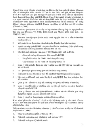 35
Quản lý trên cơ sở tiếp cận hệ sinh thái cần đáp ứng ba khía cạnh, tất cả đều liên quan
đến các thành phần nhân văn của HST đó là: mục đích, ranh giới và hoạt động của
HST. Nói một cách khái quát thì mục tiêu của quản lý trên cơ sở tiếp cận hệ sinh thái
là sử dụng mà không làm mất HST. Do đó Quản lý theo cách tiếp cận hệ sinh thái là
con người tìm cách để tổ chức việc sử dụng HST nhằm đạt được sự hài hòa giữa lợi
ích thu được từ tài nguyên thiên nhiên của các thành phần và quá trình của HST trong
khi duy trì được khả năng của HST để cung cấp những lợi ích đó ở mức độ bền vững
(Pirot và cs, 2000).
Trên cơ sở đó, quản lý trên cơ sở tiếp cận hệ sinh thái cần đáp ứng các nguyên tắc cơ
bản như sau (Decision V/6 CBD, 2000; Smith and Maltby, 2003 (Bản dịch - Bộ
TN&MT, 2003):
1. Mục tiêu của việc quản lý đất, nước và tài nguyên sinh vật là vấn đề lựa chọn
của toàn xã hội;
2. Việc quản lý cần được phân cấp rõ ràng cho đến cấp thực hiện trực tiếp;
3. Người trực tiếp quản lý HST cần quan tâm đến các ảnh hưởng (hiện tại và tương
lai) của các hoạt động của mình đến các HST lân cận;
4. Mục đích cuối cùng của việc quản lý HST là các giá trị kinh tế. Đó là:
- Giảm ảnh hưởng tiêu cực của thị trường lên ĐDSH;
- Khuyến khích bảo tồn ĐDSH và sử dụng bền vững;
- Ước tính được chi phí và lợi ích của công tác bảo vệ.
5. Quản lý phải giữ cho được cấu trúc và chức năng để HST tiếp tục cung cấp các
lợi ích lâu dài;
6. HST phải được quản lý trong giới hạn các chức năng của nó;
7. Việc quản lý phải dựa vào sự thay đổi của HST theo thời gian và không gian;
8. Cần phải có kế hoạch nhất quán, lâu dài để quản lý HST theo từng giai đoạn thay
đổi tự nhiên;
9. Quản lý HST cần nhớ là thay đổi sẽ không bao giờ có thể trở lại từ ban đầu;
10. Quản lý cần nhằm đến sự cân bằng giữa các bên, kết hợp bảo tồn và sử dụng bền
vững tài nguyên ĐDSH;
11. Quản lý cần dựa trên mọi nguồn kiến thức, từ khoa học cho đến dân gian và áp
dụng khôn ngoan, sáng tạo cho mỗi tình huống;
12. Quản lý cần có sự tham gia của mọi tầng lớp trong xã hội.
Khái niệm “phát triển bền vững” có giá trị đặc biệt trong quản lý trên cơ sở tiếp cận
HST vì thực hiện các nguyên tắc của quản lý nói trên là phục vụ và đảm bảo cho sự
phát triển bền vững.
Trên cơ sở đó, mục tiêu hành động của quản lý bảo tồn trên cơ sở tiếp cận hệ sinh thái
là (Pirot và cs (2000):
1. Miêu tả những thành phần cơ bản của HST;
2. Phân tích chức năng, mối liên kết và ranh giới của HST;
3. Phân tích những cơ hội và thách thức;
 