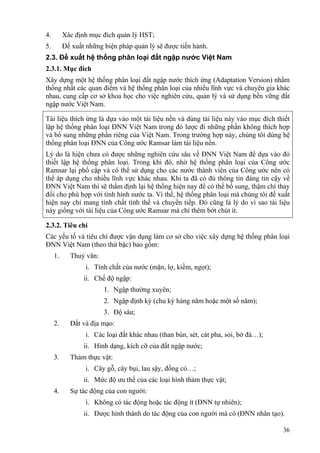 36
4. Xác định mục đích quản lý HST;
5. Đề xuất những biện pháp quản lý sẽ được tiến hành.
2.3. Đề xuất hệ thống phân loại đất ngập nước Việt Nam
2.3.1. Mục đích
Xây dựng một hệ thống phân loại đất ngập nước thích ứng (Adaptation Version) nhằm
thống nhất các quan điểm và hệ thống phân loại của nhiều lĩnh vực và chuyên gia khác
nhau, cung cấp cơ sở khoa học cho việc nghiên cứu, quản lý và sử dụng bền vững đất
ngập nước Việt Nam.
Tài liệu thích ứng là dựa vào một tài liệu nền và dùng tài liệu này vào mục đích thiết
lập hệ thống phân loại ĐNN Việt Nam trong đó lược đi những phần không thích hợp
và bổ sung những phần riêng của Việt Nam. Trong trường hợp này, chúng tôi dùng hệ
thống phân loại ĐNN của Công ước Ramsar làm tài liệu nền.
Lý do là hiện chưa có được những nghiên cứu sâu về ĐNN Việt Nam để dựa vào đó
thiết lập hệ thống phân loại. Trong khi đó, nhờ hệ thống phân loại của Công ước
Ramsar lại phổ cập và có thể sử dụng cho các nước thành viên của Công ước nên có
thể áp dụng cho nhiều lĩnh vực khác nhau. Khi ta đã có đủ thông tin đáng tin cậy về
ĐNN Việt Nam thì sẽ thẩm định lại hệ thống hiện nay để có thể bổ sung, thậm chí thay
đổi cho phù hợp với tình hình nước ta. Vì thế, hệ thống phân loại mà chúng tôi đề xuất
hiện nay chỉ mang tính chất tình thế và chuyển tiếp. Đó cũng là lý do vì sao tài liệu
này giống với tài liệu của Công ước Ramsar mà chỉ thêm bớt chút ít.
2.3.2. Tiêu chí
Các yếu tố và tiêu chí được vận dụng làm cơ sở cho việc xây dựng hệ thống phân loại
ĐNN Việt Nam (theo thứ bậc) bao gồm:
1. Thuỷ văn:
i. Tính chất của nước (mặn, lợ, kiềm, ngọt);
ii. Chế độ ngập:
1. Ngập thường xuyên;
2. Ngập định kỳ (chu kỳ hàng năm hoặc một số năm);
3. Độ sâu;
2. Đất và địa mạo:
i. Các loại đất khác nhau (than bùn, sét, cát pha, sỏi, bờ đá…);
ii. Hình dạng, kích cỡ của đất ngập nước;
3. Thảm thực vật:
i. Cây gỗ, cây bụi, lau sậy, đồng cỏ…;
ii. Mức độ ưu thế của các loại hình thảm thực vật;
4. Sự tác động của con người:
i. Không có tác động hoặc tác động ít (ĐNN tự nhiên);
ii. Được hình thành do tác động của con người mà có (ĐNN nhân tạo).
 