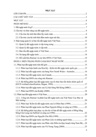 4
MỤC LỤC
LỜI CẢM ƠN..................................................................................................................2
CÁC CHỮ VIẾT TẮT ....................................................................................................3
MỤC LỤC.......................................................................................................................4
PHẦN MỞ ĐẦU .............................................................................................................6
1. Đất ngập nước là gì?........................................................................................................... 7
2. Cấu trúc và chức năng của đất ngập nước......................................................................... 8
2.1. Cấu trúc hệ sinh thái đầm lầy nước mặn ..............................................................8
2.2. Cấu trúc của hệ sinh thái đầm nước ngọt nội địa................................................10
3. Hiện trạng quản lý và bảo tồn đất ngập nước Việt Nam................................................. 12
3.1. Quản lý đất ngập nước ở cấp trung ương ...........................................................13
3.2. Quản lý đất ngập nước ở cấp tỉnh.......................................................................13
3.3. Bảo tồn đất ngập nước ở Việt Nam ....................................................................13
3.4. Sử dụng đất ngập nước .......................................................................................14
3.5. Đề xuất khu Ramsar và các khu ĐNN ở Việt Nam............................................14
PHẦN I. HIỆN TRẠNG PHÂN LOẠI ĐẤT NGẬP NƯỚC .......................................15
1.1. Phân loại đất ngập nước trên thế giới........................................................................... 15
1.1.1. Phân loại hiện hành của Hoa Kỳ - Kiểm kê đất ngập nước quốc gia..............15
1.1.2. Phân loại đất ngập nước của bang New South Wales - Australia ...................16
1.1.3. Phân loại đất ngập nước của Canada...............................................................16
1.1.4. Phân loại ĐNN của công ước Ramsar.............................................................17
1.1.5. Hệ thống phân loại đất ngập nước của tổ chức bảo tồn thiên nhiên quốc tế
(IUCN wetland classification, Dugan, 1999) ............................................................17
1.1.6. Phân loại đất ngập nước của Uỷ hội Sông Mê Kông (MRC)..........................17
1.1.7. Phân loại ĐNN của Keddy (2000)...................................................................18
1.2. Phân loại đất ngập nước ở Việt Nam............................................................................ 20
1.2.1. Công ước Ramsar và phân loại đất ngập nước của Việt Nam/ Cục Bảo vệ
Môi trường.................................................................................................................20
1.2.2. Phân loại/ Kiểm kê đất ngập nước của Lê Diên Dực (1989)...........................21
1.2.3. Phân loại đất ngập nước của Phan Nguyên Hồng và cộng sự (1996) .............22
1.2.4. Hệ thống phân loại phục vụ cho đo vẽ bản đồ đất ngập nước ở Đồng bằng
Sông Cửu Long của Safford và cộng sự (1996) ........................................................22
1.2.5. Phân loại ĐNN của Nguyễn Chu Hồi (1999)..................................................23
1.2.6. Phân loại đất ngập nước của Phan Liêu và những người khác........................23
1.2.7. Phân loại đất ngập nước của Phân viện Điều tra Quy hoạch rừng Nam Bộ....24
1.2.8. Phân loại đất ngập nước của Vũ Trung Tạng (2004) ......................................25
 