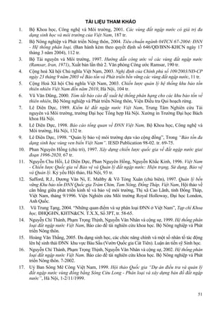 51
TÀI LIỆU THAM KHẢO
1. Bộ Khoa học, Công nghệ và Môi trường, 2001. Các vùng đất ngập nước có giá trị đa
dạng sinh học và môi trường của Việt Nam, 187 tr.
2. Bộ Nông nghiệp và Phát triển Nông thôn, 2004. Tiêu chuẩn ngành 04TCN 67-2004: ĐNN
- Hệ thống phân loại, (Ban hành kèm theo quyết định số 646/QĐ/BNN-KHCN ngày 17
tháng 3 năm 2004), 112 tr.
3. Bộ Tài nguyên và Môi trường, 1997. Hướng dẫn công ước về các vùng đất ngập nước
(Ramsar, Iran, 1971), Xuất bản lần thứ 2. Văn phòng Công ước Ramsar, 190 tr.
4. Cộng hoà Xã hội Chủ nghĩa Việt Nam, 2003. Nghị định của Chính phủ số 109/2003/NĐ-CP
ngày 23 tháng 9 năm 2003 về Bảo tồn và Phát triển bền vững các vùng đất ngập nước, 11 tr.
5. Cộng Hoà Xã hội Chủ nghĩa Việt Nam, 2003. Chiến lược quản lý hệ thống khu bảo tồn
thiên nhiên Việt Nam đến năm 2010, Hà Nội, 104 tr.
6. Vũ Văn Dũng, 2000. Tóm tắt báo cáo đề xuất hệ thống phân hạng cho các khu bảo tồn về
thiên nhiên, Bộ Nông nghiệp và Phát triển Nông thôn, Viện Điều tra Qui hoạch rừng.
7. Lê Diên Dực, 1989. Kiểm kê đất ngập nước Việt Nam, Trung Tâm Nghiên cứu Tài
nguyên và Môi trường, trường Đại học Tổng hợp Hà Nội. Xưởng in Trường Đại học Bách
khoa Hà Nội.
8. Lê Diên Dực, 1998. Báo cáo tổng quan về ĐNN Việt Nam, Bộ Khoa học, Công nghệ và
Môi trường, Hà Nội, 132 tr.
9. Lê Diên Dực, 1998. “Quản lý bảo vệ môi trường dựa vào cộng đồng”, Trong “Bảo tồn đa
dạng sinh học vùng ven biển Việt Nam”. IESD Publication 98-02. tr. 69-75.
10. Phan Nguyên Hồng (chủ trì), 1997. Xây dựng chiến lược quốc gia về đất ngập nước giai
đoạn 1996-2020, 67 tr.
11. Nguyễn Chu Hồi, Lê Diên Dực, Phan Nguyên Hồng, Nguyễn Khắc Kinh, 1996. Việt Nam
- Chiến lược Quốc gia về Bảo vệ và Quản lý đất ngập nước: Hiện trạng, Sử dụng, Bảo vệ
và Quản lý. Kỷ yếu Hội thảo, Hà Nội, 93 tr.
12. Safford, R.J., Dương Văn Ni, E. Maltby & Võ Tòng Xuân (chủ biên), 1997. Quản lý bền
vững Khu bảo tồn ĐNN Quốc gia Tràm Chim, Tam Nông, Đồng Tháp, Việt Nam, Hội thảo về
cân bằng giữa phát triển kinh tế và bảo vệ môi trường, Thị xã Cao Lãnh, tỉnh Đồng Tháp,
Việt Nam, tháng 9/1996. Viện Nghiên cứu Môi trường Royal Holloway, Đại học London,
Anh Quốc.
13. Vũ Trung Tạng, 2004. “Những quan điểm và sự phân loại ĐNN ở Việt Nam”, Tạp chí Khoa
học, ĐHQGHN, KHTN&CN. T.X.X, Số 3PT, tr. 58-65.
14. Nguyễn Chí Thành, Phạm Trọng Thịnh, Nguyễn Văn Nhân và cộng sự, 1999. Hệ thống phân
loại đất ngập nước Việt Nam, Báo cáo đề tài nghiên cứu khoa học. Bộ Nông nghiệp và Phát
triển Nông thôn.
15. Hoàng Văn Thắng, 2005. Đa dạng sinh học, các chức năng chính và một số nhân tố tác động
lên hệ sinh thái ĐNN khu vực Bàu Sấu (Vườn Quốc gia Cát Tiên). Luận án tiến sỹ Sinh học.
16. Nguyễn Chí Thành, Phạm Trọng Thịnh, Nguyễn Văn Nhân và cộng sự, 2002. Hệ thống phân
loại đất ngập nước Việt Nam. Báo cáo đề tài nghiên cứu khoa học. Bộ Nông nghiệp và Phát
triển Nông thôn. 7-2002.
17. Uỷ Ban Sông Mê Công Việt Nam, 1999. Hội thảo Quốc gia “Dự án điều tra và quản lý
đất ngập nước vùng đồng bằng Sông Cửu Long - Phân loại và xây dựng bản đồ đất ngập
nước”, Hà Nội, 1-2/11/1999.
 