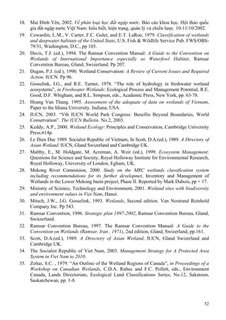 52
18. Mai Đình Yên, 2002. Về phân loại học đất ngập nước. Báo cáo khoa học. Hội thảo quốc
gia đất ngập nước Việt Nam: hiểu biết, hiện trạng, quản lý và chiến lược. 10-11/10/2002.
19. Cowardin, L.M., V. Carter, F.C. Golet, and E.T. LaRoe, 1979. Classification of wetlands
and deepwater habitats of the United State, U.S. Fish & Wildlife Service Pub. FWS/OBS-
79/31, Washington, D.C., pp 103.
20. Davis, T.J. (ed.), 1994. The Ramsar Convention Manual: A Guide to the Convention on
Wetlands of International Importance especially as Waterfowl Habitat, Ramsar
Convention Bureau, Gland, Swizerland. Pp 207.
21. Dugan, P.J. (ed.), 1990. Wetland Conservation: A Review of Current Issues and Required
Action. IUCN. Pp 96.
22. Gosselink, J.G., and R.E. Turner, 1978. “The role of hydrology in freshwater wetland
ecosystems”, in Freshwater Wetlands: Ecological Process and Management Potential, R.E.
Good, D.F. Whigham, and R.L. Simpson, eds., Academic Press, New York, pp. 63-78.
23. Hoang Van Thang. 1995. Assessment of the adequate of data on wetlands of Vietnam,
Paper to the Idiana University. Indiana, USA.
24. IUCN, 2003. “Vth IUCN World Park Congress: Benefits Beyond Boundaries, World
Conservation”. The IUCN Bulletin. No.2, 2003.
25. Keddy, A.P., 2000. Wetland Ecology: Principles and Conservation, Cambridge University
Press.614p.
26. Le Dien Duc 1989. Socialist Republic of Vietnam, In Scott, D.A.(ed.), 1989. A Directory of
Asian Wetland. IUCN, Gland Swizerland and Cambridge UK.
27. Maltby, E., M. Holdgate, M. Acreman, A. Weir (ed.), 1999. Ecosystem Management:
Questions for Science and Society, Royal Holloway Institute for Environmental Research,
Royal Holloway, University of London, Egham, UK.
28. Mekong River Commision, 2000. Study on the MRC wetlands classification system
including recommendations for its further developmet, Inventory and Management of
Wetlands in the Lower Mekong basin project, Phase II. Reported by Mark Dubois, pp + 17.
29. Ministry of Science, Technology and Environment, 2001. Wetland sites with biodiversity
and environment values in Viet Nam, Hanoi.
30. Mitsch, J.W., J.G. Gosselink, 1993. Wetlands, Second edition. Van Nostrand Reinhold
Company Inc. Pp 543.
31. Ramsar Convention, 1996. Strategic plan 1997-2002, Ramsar Convention Bureau, Gland,
Switzerland.
32. Ramsar Convention Bureau, 1997. The Ramsar Convention Manual: A Guide to the
Convention on Wetlands (Ramsar, Iran , 1971), 2nd edition, Gland, Swizerland, pp.161.
33. Scott, D.A.(ed.), 1989. A Directory of Asian Wetland, IUCN, Gland Swizerland and
Cambridge UK.
34. The Socialist Republic of Viet Nam, 2003. Management Strategy for A Protected Area
System in Viet Nam to 2010.
35. Zoltai, S.C. , 1979. “An Outline of the Wetland Regions of Canada”, in Proceedings of a
Workshop on Canadian Wetlands, C.D.A. Rubec and F.C. Pollett, eds., Environment
Canada, Lands Directoriate, Ecological Land Classifications Series, No.12, Sakatoon,
Saskatchewan, pp. 1-8.
 
