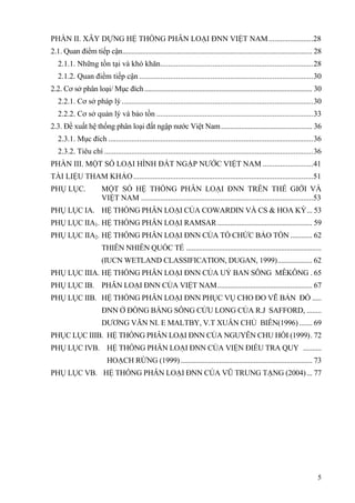 5
PHẦN II. XÂY DỰNG HỆ THỐNG PHÂN LOẠI ĐNN VIỆT NAM.......................28
2.1. Quan điểm tiếp cận........................................................................................................ 28
2.1.1. Những tồn tại và khó khăn...............................................................................28
2.1.2. Quan điểm tiếp cận ..........................................................................................30
2.2. Cơ sở phân loại/ Mục đích............................................................................................ 30
2.2.1. Cơ sở pháp lý...................................................................................................30
2.2.2. Cơ sở quản lý và bảo tồn .................................................................................33
2.3. Đề xuất hệ thống phân loại đất ngập nước Việt Nam.................................................. 36
2.3.1. Mục đích ..........................................................................................................36
2.3.2. Tiêu chí ............................................................................................................36
PHẦN III. MỘT SỐ LOẠI HÌNH ĐẤT NGẬP NƯỚC VIỆT NAM ..........................41
TÀI LIỆU THAM KHẢO.............................................................................................51
PHỤ LỤC. MỘT SỐ HỆ THỐNG PHÂN LOẠI ĐNN TRÊN THẾ GIỚI VÀ
VIỆT NAM .........................................................................................53
PHỤ LỤC IA. HỆ THỐNG PHÂN LOẠI CỦA COWARDIN VÀ CS & HOA KỲ... 53
PHỤ LỤC IIA1. HỆ THỐNG PHÂN LOẠI RAMSAR.................................................... 59
PHỤ LỤC IIA2. HỆ THỐNG PHÂN LOẠI ĐNN CỦA TỔ CHỨC BẢO TỒN ............ 62
THIÊN NHIÊN QUỐC TẾ ..........................................................................
(IUCN WETLAND CLASSIFICATION, DUGAN, 1999)................... 62
PHỤ LỤC IIIA. HỆ THỐNG PHÂN LOẠI ĐNN CỦA UỶ BAN SÔNG MÊKÔNG . 65
PHỤ LỤC IB. PHÂN LOẠI ĐNN CỦA VIỆT NAM.................................................... 67
PHỤ LỤC IIB. HỆ THỐNG PHÂN LOẠI ĐNN PHỤC VỤ CHO ĐO VẼ BẢN ĐỒ .....
ĐNN Ở ĐỒNG BẰNG SÔNG CỬU LONG CỦA R.J SAFFORD, ........
DƯƠNG VĂN NI. E MALTBY, V.T XUÂN CHỦ BIÊN(1996) ....... 69
PHỤC LỤC IIIB. HỆ THỐNG PHÂN LOẠI ĐNN CỦA NGUYỄN CHU HỒI (1999). 72
PHỤ LỤC IVB. HỆ THỐNG PHÂN LOẠI ĐNN CỦA VIỆN ĐIỀU TRA QUY ..........
HOẠCH RỪNG (1999) ........................................................................ 73
PHỤ LỤC VB. HỆ THỐNG PHÂN LOẠI ĐNN CỦA VŨ TRUNG TẠNG (2004)... 77
 