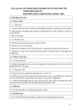 62
PHỤ LỤC IIA2. HỆ THỐNG PHÂN LOẠI ĐNN CỦA TỔ CHỨC BẢO TỒN
THIÊN NHIÊN QUỐC TẾ
(IUCN WETLAND CLASSIFICATION, DUGAN, 1999)
1. Đất ngập nước mặn
1.1. Thuộc về biển
1.1.1. Ngập triều
1. Vùng ven biển cạn dưới 6 m khi nước triều thấp, bao gồm cả vịnh biển và eo biển thấp.
2. Thực vật thủy sinh ngập nước, bao gồm cả những bãi tảo, cỏ biển và đồng cỏ vùng ven
biển nhiệt đới.
3. Bãi san hô ngầm
1.1.2. Bãi gian triều
4. Bờ biển núi đá, bao gồm cả các vách đá và bờ đá.
5. Bờ biển có đá và cuội di động
6. Đất bùn lầy, không có thực vật, dễ thay đổi ở vùng gian triều, bãi lầy muối hay cát.
7. Bãi phù sa có thực vật ở vùng gian triều bao gồm cả những bãi lầy và rừng ngập mặn,
bờ biển kín
1.2. Thuộc về cửa sông
1.2.1. Vùng ngập triều
8. Những vùng ngập nước cửa sông, vùng ngập nước thường xuyên ở cửa sông và các hệ
thống châu thổ ở cửa sông.
1.2.2. Vùng gian triều
9. Bãi gian triều bùn, những bãi muối hoặc cát có ít thực vật.
10. Đầm lầy gian triều, bao gồm cả bãi muối, đồng cỏ mặn, vùng nhiễm mặn, vùng sinh
lầy, bãi sinh lầy mặn, vùng sình lầy nước ngọt và vùng nước lợ ngập triều.
11. Những vùng đất ngập nước có rừng ở bãi gian triều, gồm cả đầm rừng ngập mặn, đầm
rừng dừa nước, rừng đầm lầy nước ngọt ảnh hưởng của thủy triều.
1.3. Đầm phá
12. Các phá mặn đến lợ có những rạch nhỏ nối ra biển.
1.4. Hồ nước mặn
13. Các hồ sình lầy kiềm hoặc mặn, lợ, ngập theo mùa hay ngập thường xuyên.
 