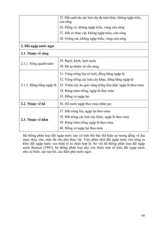 66
25. Đất canh tác các loài cây đa niên khác, không ngập triều,
cửa sông
26. Đồng cỏ, không ngập triều, vùng cửa sông
27. Đất có thực vật, không ngập triều, cửa sông
28. Giồng cát, không ngập triều, vùng cửa sông
2. Đất ngập nước ngọt
2.1. Thuộc về sông
2.1.1. Sông quanh năm
29. Rạch, kênh, lạch nước
30. Đê tự nhiên và cồn sông
2.1.2. Đồng bằng ngập lũ
31. Vùng trồng lúa có tưới, đồng bằng ngập lũ
32. Vùng trồng các loài cây khác, đồng bằng ngập lũ
33. Vườn cây ăn quả: rừng trồng liên tiếp/ ngập lũ theo mùa
34. Rừng tràm trồng, ngập lũ theo mùa
35. Đồng cỏ ngập lụt
2.2. Thuộc về hồ 36. Hồ nước ngập theo mùa nhân tạo
2.3. Thuộc về đầm
37. Đất trồng lúa, ngập lụt theo mùa
38. Đất trồng các loài cây khác, ngập lũ theo mùa
39. Rừng tràm trồng ngập lũ theo mùa
40. Đồng cỏ ngập lụt theo mùa
Hệ thống phân loại đất ngập nước này có tính thứ bậc thể hiện sự tương đồng về địa
mạo, thủy văn, mức độ che phủ thực vật. Việc phân tách đất ngập nước cửa sông ra
khỏi đất ngập nước ven biển tỏ ra chưa hợp lý. So với hệ thống phân loại đất ngập
nước Ramsar (1997), hệ thống phân loại này còn thiếu một số kiểu đất ngập nước
như cỏ biển, rạn san hô, các đầm phá nước ngọt.
 