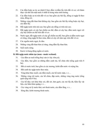 68
21. Các đầm hoặc ao tù; ao (dưới 8 ha), đầm và đầm lầy trên đất vô cơ; với thảm
thực vật nhô lên mặt nước ít nhất là trong mùa sinh trưởng.
22. Các đầm hoặc ao tù trên đất vô cơ; bao gồm các bãi lầy, đồng cỏ ngập lũ theo
mùa, đồng cói.
23. Những vùng đất than bùn không cây; bao gồm các bãi lầy trống hoặc cây bụi,
các đầm lầy.
24. Đất ngập nước trên núi cao; bao gồm các đồng cỏ trên núi cao.
25. Đất ngập nước có cây bụi chiếm ưu thế, đầm có cây bụi, đầm nước ngọt với
cây bụi chiếm ưu thế trên đất vô cơ.
26. Nước ngọt, đất ngập nước có cây gỗ chiếm ưu thế; bao gồm cả đầm nước ngọt
có rừng, rừng ngập lũ theo mùa, đầm có cây cối rậm rạp; trên đất vô cơ.
27. Các nguồn nước ngọt, ốc đảo.
28. Những vùng đất than bùn có rừng, rừng đầm lầy than bùn.
29. Suối nước nóng.
30. Karxt và hang động ngầm có nước.
B. Đất ngập nước nhân tạo (man - made wetland)
31. Các đầm ao nuôi trồng thuỷ sản (ví dụ: tôm,cá).
32. Các đầm, bao gồm cả những đầm canh tác, hồ chứa nhỏ (tổng quát trên 8
ha).
33. Đất có nước tưới; bao gồm cả các mương, kênh dẫn nước và ruộng lúa.
34. Đất canh tác ngập nước theo mùa.
35. Vùng khai thác muối; các đầm muối, các hồ nước mặn, v.v…
36. Những vùng trữ nước, các hồ chứa, đập nước, những vùng úng nước (tổng
quát rộng trên 8 ha).
37. Các hố đào; nơi khai thác sỏi, đất sét, làm gạch, các mỏ lấy đá, hầm lấy vật
liệu, các hầm khai quặng v.v…
38. Các vùng xử lý nước thải, nơi thoát nước, các đầm lắng, v.v…
39. Sông đào, kênh mương thoát nước.
 