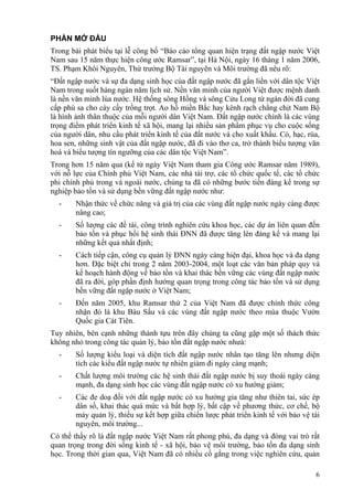 6
PHẦN MỞ ĐẦU
Trong bài phát biểu tại lễ công bố “Báo cáo tổng quan hiện trạng đất ngập nước Việt
Nam sau 15 năm thực hiện công ước Ramsar”, tại Hà Nội, ngày 16 tháng 1 năm 2006,
TS. Phạm Khôi Nguyên, Thứ trưởng Bộ Tài nguyên và Môi trường đã nêu rõ:
“Đất ngập nước và sự đa dạng sinh học của đất ngập nước đã gắn liền với dân tộc Việt
Nam trong suốt hàng ngàn năm lịch sử. Nền văn minh của người Việt được mệnh danh
là nền văn minh lúa nước. Hệ thống sông Hồng và sông Cửu Long từ ngàn đời đã cung
cấp phù sa cho cày cấy trồng trọt. Ao hồ miền Bắc hay kênh rạch chằng chịt Nam Bộ
là hình ảnh thân thuộc của mỗi người dân Việt Nam. Đất ngập nước chính là các vùng
trọng điểm phát triển kinh tế xã hội, mang lại nhiều sản phẩm phục vụ cho cuộc sống
của người dân, nhu cầu phát triển kinh tế của đất nước và cho xuất khẩu. Cò, hạc, rùa,
hoa sen, những sinh vật của đất ngập nước, đã đi vào thơ ca, trở thành biểu tượng văn
hoá và biểu tượng tín ngưỡng của các dân tộc Việt Nam”.
Trong hơn 15 năm qua (kể từ ngày Việt Nam tham gia Công ước Ramsar năm 1989),
với nỗ lực của Chính phủ Việt Nam, các nhà tài trợ, các tổ chức quốc tế, các tổ chức
phi chính phủ trong và ngoài nước, chúng ta đã có những bước tiến đáng kể trong sự
nghiệp bảo tồn và sử dụng bền vững đất ngập nước như:
- Nhận thức về chức năng và giá trị của các vùng đất ngập nước ngày càng được
nâng cao;
- Số lượng các đề tài, công trình nghiên cứu khoa học, các dự án liên quan đến
bảo tồn và phục hồi hệ sinh thái ĐNN đã được tăng lên đáng kể và mang lại
những kết quả nhất định;
- Cách tiếp cận, công cụ quản lý ĐNN ngày càng hiện đại, khoa học và đa dạng
hơn. Đặc biệt chỉ trong 2 năm 2003-2004, một loạt các văn bản pháp quy và
kế hoạch hành động về bảo tồn và khai thác bền vững các vùng đất ngập nước
đã ra đời, góp phần định hướng quan trọng trong công tác bảo tồn và sử dụng
bền vững đất ngập nước ở Việt Nam;
- Đến năm 2005, khu Ramsar thứ 2 của Việt Nam đã được chính thức công
nhận đó là khu Bàu Sấu và các vùng đất ngập nước theo mùa thuộc Vườn
Quốc gia Cát Tiên.
Tuy nhiên, bên cạnh những thành tựu trên đây chúng ta cũng gặp một số thách thức
không nhỏ trong công tác quản lý, bảo tồn đất ngập nước nhưà:
- Số lượng kiểu loại và diện tích đất ngập nước nhân tạo tăng lên nhưng diện
tích các kiểu đất ngập nước tự nhiên giảm đi ngày càng mạnh;
- Chất lượng môi trường các hệ sinh thái đất ngập nước bị suy thoái ngày càng
mạnh, đa dạng sinh học các vùng đất ngập nước có xu hướng giảm;
- Các đe doạ đối với đất ngập nước có xu hướng gia tăng như thiên tai, sức ép
dân số, khai thác quá mức và bất hợp lý, bất cập về phương thức, cơ chế, bộ
máy quản lý, thiếu sự kết hợp giữa chiến lược phát triển kinh tế với bảo vệ tài
nguyên, môi trường...
Có thể thấy rõ là đất ngập nước Việt Nam rất phong phú, đa dạng và đóng vai trò rất
quan trọng trong đời sống kinh tế - xã hội, bảo vệ môi trường, bảo tồn đa dạng sinh
học. Trong thời gian qua, Việt Nam đã có nhiều cố gắng trong việc nghiên cứu, quản
 