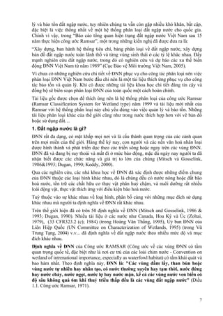 7
lý và bảo tồn đất ngập nước, tuy nhiên chúng ta vẫn còn gặp nhiều khó khăn, bất cập,
đặc biệt là việc thống nhất về một hệ thống phân loại đất ngập nước cho quốc gia.
Chính vì vậy, trong “Báo cáo tổng quan hiện trạng đất ngập nước Việt Nam sau 15
năm thực hiện công ước Ramsar”, một trong những kiến nghị đã được đưa ra là:
“Xây dựng, ban hành hệ thống tiêu chí, bảng phân loại về đất ngập nước, xây dựng
bản đồ đất ngập nước toàn lãnh thổ và từng vùng sinh thái ở các tỷ lệ khác nhau. Đẩy
mạnh nghiên cứu đất ngập nước, trong đó có nghiên cứu và dự báo các xu thế biến
động ĐNN Việt Nam từ năm 1989” (Cục Bảo vệ Môi trường Việt Nam, 2005).
Vì chưa có những nghiên cứu chi tiết về ĐNN phục vụ cho công tác phân loại nên việc
phân loại ĐNN Việt Nam bước đầu chỉ nên là một tài liệu thích ứng phục vụ cho công
tác bảo tồn và quản lý. Khi có được những tài liệu khoa học chi tiết đáng tin cậy và
đồng bộ sẽ biên soạn phân loại ĐNN của toàn quốc một cách hoàn chỉnh.
Tài liệu gốc được chọn để thích ứng nên là hệ thống phân loại của công ước Ramsar
(Ramsar Classification System for Wetland type) năm 1999 và tài liệu mới nhất của
Ramsar với hệ thống phân loại này chủ yếu dùng vào việc quản lý và bảo tồn. Những
tài liệu phân loại khác của thế giới cũng như trong nước thích hợp hơn với vẽ bản đồ
hoặc sử dụng đất…
1. Đất ngập nước là gì?
ĐNN rất đa dạng, có mặt khắp mọi nơi và là cấu thành quan trọng của các cảnh quan
trên mọi miền của thế giới. Hàng thế kỷ nay, con người và các nền văn hoá nhân loại
được hình thành và phát triển dọc theo các triền sông hoặc ngay trên các vùng ĐNN.
ĐNN đã và đang bị suy thoái và mất đi ở mức báo động, mặc dù ngày nay người ta đã
nhận biết được các chức năng và giá trị to lớn của chúng (Mitsch và Gosselink,
1986&1993; Dugan, 1990; Keddy, 2000).
Qua các nghiên cứu, các nhà khoa học về ĐNN đã xác định được những điểm chung
của ĐNN thuộc các loại hình khác nhau, đó là chúng đều có nước nông hoặc đất bão
hoà nước, tồn trữ các chất hữu cơ thực vật phân huỷ chậm, và nuôi dưỡng rất nhiều
loài động vật, thực vật thích ứng với điều kiện bão hoà nước.
Tuỳ thuộc vào sự khác nhau về loại hình, phân bố cùng với những mục đích sử dụng
khác nhau mà người ta định nghĩa về ĐNN rất khác nhau.
Trên thế giới hiện đã có trên 50 định nghĩa về ĐNN (Mitsch and Gosselink, 1986 &
1993; Dugan, 1990). Nhiều tài liệu ở các nước như Canada, Hoa Kỳ và Úc (Zoltai,
1979), (33 CFR323.2 (c); 1984) (trong Hoàng Văn Thắng, 1995), Uỷ ban ĐNN của
Liên Hiệp Quốc (UN Committee on Characterization of Wetlands, 1995) (trong Vũ
Trung Tạng, 2004) v.v... đã định nghĩa về đất ngập nước theo nhiều mức độ và mục
đích khác nhau.
Định nghĩa về ĐNN của Công ước RAMSAR (Công ước về các vùng ĐNN có tầm
quan trọng quốc tế, đặc biệt như là nơi cư trú của các loài chim nước - Convention on
wetland of intrenational importance, especially as waterfowl habitat) có tầm khái quát và
bao hàm nhất. Theo định nghĩa này, ĐNN là: "Các vùng đầm lầy, than bùn hoặc
vùng nước tự nhiên hay nhân tạo, có nước thường xuyên hay tạm thời, nước đứng
hay nước chảy, nước ngọt, nước lợ hay nước mặn, kể cả các vùng nước ven biển có
độ sâu không quá 6m khi thuỷ triều thấp đều là các vùng đất ngập nước" (Điều
1.1. Công ước Ramsar, 1971).
 