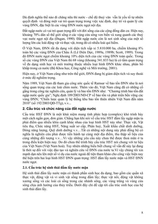 8
Dù định nghĩa thế nào đi chăng nữa thì nước - chế độ thuỷ văn vẫn là yếu tố tự nhiên
quyết định và đóng một vai trò quan trọng trong việc xác định, duy trì và quản lý các
vùng ĐNN, đặc biệt là các vùng ĐNN nước ngọt nội địa.
Đất ngập nước có vai trò quan trọng đối với đời sống của các cộng đồng dân cư. Hiện nay,
khoảng 70% dân số thế giới sống ở các vùng cửa sông ven biển và xung quanh các thuỷ
vực nước ngọt nội địa (Dugan, 1990). Đất ngập nước còn là nơi sinh sống của một số
lượng lớn các loài động vật và thực vật, trong đó có nhiều loài quí hiếm.
Ở Việt Nam, ĐNN rất đa dạng với diện tích xấp xỉ 5.810.000 ha, chiếm khoảng 8%
toàn bộ các vùng ĐNN của Châu Á (Lê Diên Dực, 1989a, 1989b; Scott, 1989). Trong
đó ĐNN nước ngọt chiếm khoảng 10% diện tích của các vùng ĐNN toàn quốc. Trong
số các vùng ĐNN của Việt Nam thì 68 vùng (khoảng 341.833 ha) là có tầm quan trọng
về đa dạng sinh học và môi trường thuộc nhiều loại hình ĐNN khác nhau, phân bố
khắp trong cả nước (Bộ Khoa học, Công nghệ và Môi trường, 2001).
Hiện nay, ở Việt Nam cũng như trên thế giới, ĐNN đang bị giảm diện tích và suy thoái
ở mức độ nghiêm trọng.
Năm 1989, Việt Nam đã tham gia công ước quốc tế Ramsar về bảo tồn ĐNN như là nơi
sống quan trọng của các loài chim nước. Thêm vào đó, Việt Nam cũng đã có những cố
gắng trong công tác nghiên cứu, quản lý và bảo tồn ĐNN như: “Chương trình bảo tồn đất
ngập nước quốc gia”; Nghị định 109/2003/NĐ-CP về bảo tồn và phát triển bền vững các
vùng ĐNN; “Chiến lược quản lý hệ thống khu bảo tồn thiên nhiên Việt Nam đến năm
2010” (số 192/2003/QĐ-TTg), v.v...
2. Cấu trúc và chức năng của đất ngập nước
Cấu trúc HST ĐNN là một khái niệm mang tính phức hợp (complex) khó trình bày
một cách ngắn gọn, đơn giản. Chẳng hạn khi nói về cấu trúc HST đầm lầy ngập mặn ta
phải điểm qua nhiều khía cạnh khác nhau của loại hình HST này như: Thực vật, Vật
tiêu thụ, Chức năng HST, Năng suất sơ cấp, Phân huỷ, Xuất khẩu chất dinh dưỡng,
Dòng năng lượng, Quỹ dinh dưỡng v.v…Tất cả những nội dung này phải đồng bộ có
nghĩa là nghiên cứu phải được tiến hành tại cùng một địa điểm, thu thập số liệu của
cùng những đối tượng v.v…Vì vậy những yêu cầu này chưa thể được thoả mãn ở ta
trong điều kiện hiện nay. Do đó chưa thể trình bày cấu trúc HST nói chung với tư liệu
của Việt Nam (Việt Nam hoá). Tuy nhiên những hiểu biết chung về vấn đề này lại đang
là thời sự đối với việc đào tạo và nghiên cứu về ĐNN của nước ta.Vì vậy chúng tôi xin
mạnh dạn nêu lên một số ví dụ của nước ngoài để tiện tham khảo cho công việc hiện nay
thể hiện trên hai loại hình HST ĐNN quan trọng: HST đầm lầy nước mặn và HST ĐNN
nước ngọt.
2.1. Cấu trúc hệ sinh thái đầm lầy nước mặn
Hệ sinh thái đầm lầy nước mặn có thành phần sinh học đa dạng, bao gồm các quần xã
thực vật, động vật và vi sinh vật sống trong đầm lầy; thực vật nổi, động vật không
xương sống và các loài cá sống trong các nhánh sông, các vùng trũng và vùng cửa
sông chịu ảnh hưởng của thủy triều. Dưới đây chỉ đề cập tới cấu trúc sinh học của hệ
sinh thái đầm lầy.
 