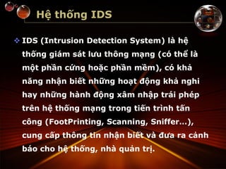 Hệ thống IDS
 IDS (Intrusion Detection System) là hệ
thống giám sát lưu thông mạng (có thể là
một phần cứng hoặc phần mềm), có khả
năng nhận biết những hoạt động khả nghi
hay những hành động xâm nhập trái phép
trên hệ thống mạng trong tiến trình tấn
công (FootPrinting, Scanning, Sniffer…),
cung cấp thông tin nhận biết và đưa ra cảnh
báo cho hệ thống, nhà quản trị.
 