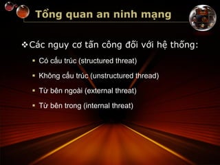 Tổng quan an ninh mạng
Các nguy cơ tấn công đối với hệ thống:
 Có cấu trúc (structured threat)
 Không cấu trúc (unstructured thread)
 Từ bên ngoài (external threat)
 Từ bên trong (internal threat)
 
