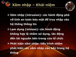 Xâm nhập – Khái niệm
 Xâm nhập (intrusion): các hành động phá
vỡ tính an toàn bảo mật để truy nhập vào
hệ thống thông tin
 Lạm dụng (misuse): các hành động
không hợp lệ nhằm sử dụng, tác động
đến tài nguyên bên trong của tổ chức
 Phát hiện xâm nhập: tiến trình nhằm
phát hiện các xâm nhập vào bên trong hệ
thống
 