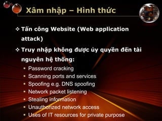 Xâm nhập – Hình thức
 Tấn công Website (Web application
attack)
 Truy nhập không được ủy quyền đến tài
nguyên hệ thống:
 Password cracking
 Scanning ports and services
 Spoofing e.g. DNS spoofing
 Network packet listening
 Stealing information
 Unauthorized network access
 Uses of IT resources for private purpose
 