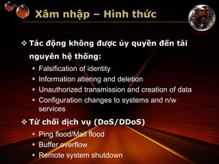 Xâm nhập – Hình thức
 Tác động không được ủy quyền đến tài
nguyên hệ thống:
 Falsification of identity
 Information altering and deletion
 Unauthorized transmission and creation of data
 Configuration changes to systems and n/w
services
 Từ chối dịch vụ (DoS/DDoS)
 Ping flood/Mail flood
 Buffer overflow
 Remote system shutdown
 