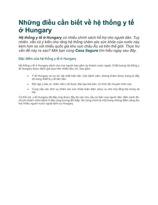 Những điều cần biết về hệ thống y tế
ở Hungary
Hệ thống y tế ở Hungary có nhiều chính sách hỗ trợ cho người dân. Tuy
nhiên, vẫn có ý kiến cho rằng hệ thống chăm sóc sức khỏe của nước này
kém hơn so với nhiều quốc gia khu vực châu Âu và trên thế giới. Thực hư
vấn đề này ra sao? Mời bạn cùng Casa Seguro tìm hiểu ngay sau đây.
Đặc điểm của hệ thống y tế ở Hungary
Hệ thống y tế ở Hungary dành cho mọi người bao gồm du khách nước ngoài. Chất lượng hệ thống y
tế Hungary được đánh giá dựa trên nhiều tiêu chí, bao gồm:
 Y tế Hungary có cơ sở vật chất hiện đại. Các bệnh viện, phòng khám được trang bị đầy
đủ trang thiết bị y tế tiên tiến.
 Đội ngũ y bác sĩ, nhân viên y tế được đào tạo bài bản, có trình độ chuyên môn cao.
 Cung cấp các dịch vụ chăm sóc sức khỏe toàn diện, phục vụ cho mọi tầng lớp trong xã
hội.
Có thể nói, y tế Hungary đã đáp ứng được đầy đủ các nhu cầu cơ bản của người dân. Bên cạnh đó,
chi phí khám chữa bệnh ở đây cũng tương đối thấp. Nó cũng chính là một trong những điểm sáng thu
hút nhiều người nước ngoài định cư Hungary.
 