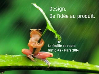 Design.
De l’idée au produit.
La feuille de route.
HETIC #2 - Mars 2014
 