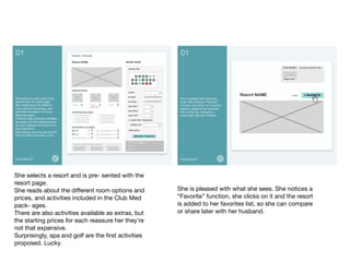 She selects a resort and is pre- sented with the
resort page. 
She reads about the diﬀerent room options and
prices, and activities included in the Club Med
pack- ages. 
There are also activities available as extras, but
the starting prices for each reassure her they’re
not that expensive. 
Surprisingly, spa and golf are the ﬁrst activities
proposed. Lucky.	

She is pleased with what she sees. She notices a
“Favorite” function, she clicks on it and the resort
is added to her favorites list, so she can compare
or share later with her husband.	

 