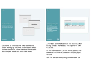 She wants to compare with other alternatives
before making up her mind, so she opens a new
browser window to check out other holiday sites
and compare prices and child- care oﬀers.	

A few days later she has made her decision, after
having asked a friend about her experience with
ClubMed.	

So she returns to the CM site and is greeted with
her saved favorites list presented inside a popin
window.	

She can resume her booking where she left oﬀ.	

 