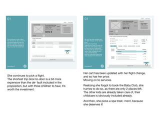 She continues to pick a ﬂight. 
The shortest trip door-to-door is a bit more
expensive than the de- fault included in the
proposition, but with three children to haul, it’s
worth the investment.	

Her cart has been updated with her ﬂight change,
and so has her price. 
Moving on to services.	

Realizing she forgot to book the Baby Club, she
hurries to do so, as there are only 2 places left. 
The other kids are already taken care of, their
childcare is obviously included already.	

And then, she picks a spa treat- ment, because
she deserves it!	

 