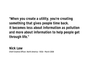 “When you create a utility, you're creating
something that gives people time back.
It becomes less about information as pollution
and more about information to help people get
through life.”
!
!
Nick Law
Chief Creative Officer, North America - R/GA - March 2008
 